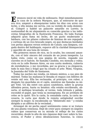 III
Entonces inicié mi vida de millonario. Dejé inmediatamente
la casa de la señora Marques, que, al enterarse de que
era rico, empezó a obsequiarme todos los días con arroz con
leche, y ella misma me servía, con su vestido de seda dominic-
al. Compré y habité un palacete amarillo en Loreto; la
suntuosidad de mi alojamiento es conocida gracias a las indis-
cretas fotografías de la Ilustración Francesa. En toda Europa
adquirió gran fama mi lecho, de un gusto exuberante y
bárbaro, con los pilares cubiertos de láminas de oro repujado,
y cortinas de un rico brocado negro, en que destacan bordados
con perlas algunos versos eróticos de Catulo; una lámpara, col-
gada dentro del baldaquín, esparce allí la claridad blanquecina
y apacible de una luna de verano.
Mis primeros meses de rico, no lo oculto, los consumí aman-
do, con el latir sincero del corazón de un joven inexperto. La
había visto, como en una página de novela, regando sus
claveles en el balcón. Se llamaba Cándida, era menuda y rubia;
vivía en la calle Buenos Aires, en una casita modesta, cubierta
de enredaderas, y me recordaba, por su gracia y su elegancia,
todo lo más fino y frágil que ha creado el arte: Mimí, Virginia,
la Joaninha del Valle de Santarem.
Todas las noches me rendía, en éxtasis místico, a sus pies de
mármol. Todas las mañanas le llenaba el regazo con billetes de
veinte mil reis. Ella los rechazaba, al principio, con rubor, y
después los guardaba en el cajón, mientras me llamaba su án-
gel Totó. Un día entré con pasos cautelosos, sobre la gruesa
alfombra persa, hasta su boudoir; ella estaba escribiendo, ab-
sorta, el meñique levantado; al verme, toda trémula y pálida,
escondió el papel, que tenía su monograma. En un arrebato de
celos se lo quité. Era la carta, la consabida carta, la carta ne-
cesaria, la carta que desde la remota antigüedad escribe
siempre la mujer; la encabezaba un "Idolatrado mío " y estaba
dirigida a un alférez de la vecindad…
Arranqué de mi pecho aquel sentimiento como si se tratara
de una planta venenosa. Dejé de creer para siempre en ángeles
rubios que conservan en su mirada el reflejo de los cielos
recorridos; desde lo alto de mis riquezas dejé caer sobre la Ino-
cencia, el Pudor y otras idealizaciones funestas, la cínica
21
 