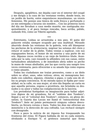 Después, apoplético, me dejaba caer en el interior del coupé
y me dirigía a la casa de las ventanas verdes, donde tenía, en
un jardín de harén, entre exquisiteces musulmanas, un vivero
femenino. Me ponían una túnica de seda fresca y perfumada y
yo me entregaba a locuras sin nombre… Con las primeras luces
del día me llevaban a casa medio muerto; me santiguaba ma-
quinalmente, y al poco tiempo roncaba, boca arriba, pálido,
sudando frío, como un Tiberio agotado.
***
Entretanto, Lisboa se arrastraba a mis pies. El patio del
palacete estaba siempre ocupado por una multitud. Mirando
aburrido desde las ventanas de la galería, veía allí blanquear
las pecheras de la aristocracia, negrear las sotanas del clero y
relucir el sudor de la plebe. Todos venían a suplicar, con sus
repugnantes bocas, el honor de mi sonrisa y una parte de mi
oro. Algunas veces recibía a un viejo de histórico título. Avan-
zaba por la sala, casi rozando la alfombra con sus canas, entre
tartamudeos aduladores, y de inmediato abría sobre su pecho
la mano de venas abultadas, por las que corría una sangre tres
veces centenaria, para ofrecerme a su amada hija como esposa
o como amante.
Todos los ciudadanos me traían presentes, como a un ídolo
sobre su altar; unos, odas votivas; otros, mi monograma bor-
dado con cabellos; algunos, chinelas o pipas, y cada uno de el-
los su propia conciencia. Si mi mirada opaca se fijaba por casu-
alidad, en la calle, en una mujer, al otro día llegaba un carta en
que aquella persona, esposa o prostituta, me brindaba su des-
nudez o su amor y todas las complacencias de la lascivia.
Los periodistas fustigaban su imaginación para hallar adjet-
ivos dignos de mi grandeza; fui el "sublime don Teodoro";
llegué a ser el "celestial don Teodoro"; entonces, en pleno de-
satino, la Gazeta das Locais me llamó el "extracelestial don
Teodoro"! Ante mí jamás permaneció ninguna cabeza descu-
bierta, ya llevara corona o tiara. Todos los días me ofrecían un
ministerio o la dirección de una cofradía. Las rechacé siempre
con desagrado.
Poco a poco la noticia de mi riqueza fue traspasando las
fronteras del reino. El Figaro hablaba de mí en cada número,
olvidando a Enrique V; el grotesco inmortal que firma
23
 