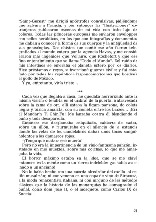 "Saint–Genest" me dirigió apóstrofes convulsivas, pidiéndome
que salvara a Francia, y por entonces las "Ilustraciones" ex-
tranjeras publicaron escenas de mi vida con todo lujo de
colores. Todas las princesas europeas me enviaron enveloppes
con sellos heráldicos, en los que con fotografías y documentos
me daban a conocer la forma de sus cuerpos y la antigüedad de
sus genealogías. Dos chistes que conté ese año fueron tele-
grafiados al mundo entero por la agencia Havas, y me consid-
eraron más ingenioso que Voltaire, que Rochefort y que ese
fino entendimiento que se llama "Todo el Mundo". Del ruido de
mis intestinos se enteraba el planeta entero por los diarios.
Hice préstamos a reyes, subvencioné guerras civiles y fui esta-
fado por todas las repúblicas hispanoamericanas que bordean
el golfo de México.
Y yo, entretanto, vivía triste…
***
Cada vez que llegaba a casa, me quedaba horrorizado ante la
misma visión: o tendida en el umbral de la puerta, o atravesada
sobre la cama de oro, allí estaba la figura panzona, de coleta
negra y túnica amarilla, con su cometa entre los brazos… ¡Era
el Mandarín Ti Chin-Fu! Me lanzaba contra él blandiendo el
puño y todo desaparecía.
Entonces me desplomaba aniquilado, cubierto de sudor,
sobre un sillón, y murmuraba en el silencio de la estancia
donde las velas de los candelabros daban unos tonos sangui-
nolentos a los damascos rojos:
–;Tengo que matara ese muerto!
Pero no era la impertinencia de un viejo fantasma panzón, in-
stalado en mis muebles, sobre mis colchas, lo que me amar-
gaba la vida.
El horror máximo estaba en la idea, que se me clavó
entonces en la mente como un hierro indeleble: ¡yo había ases-
inado a un anciano!
No lo había hecho con una cuerda alrededor del cuello, al es-
tilo musulmán; ni con veneno en una copa de vino de Siracusa,
a la moda renacentista italiana; ni con ninguno de los métodos
clásicos que la historia de las monarquías ha consagrado: el
puñal, como dom Joáo II, o el mosquete, como Carlos IX de
Suecia…
24
 