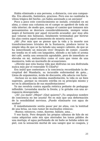 Había eliminado a una persona, a distancia, con una campan-
illa. Era absurdo, fantástico, gracioso. Pero eso no cambiaba la
vileza trágica del hecho: ¡yo había asesinado a un anciano!
Poco a poco este convencimiento se instaló, cristalizó en mi
alma, y como una columna en el campo se apoderó de toda mi
vida interior; de modo que, aunque el camino que tomasen mis
pensamientos se desviara considerablemente, siempre veían
negro el horizonte por aquel recuerdo acusador; por muy alto
que volaran mis fantasías, fatalmente terminaban por herirse
las alas contra aquel monumento de miseria moral.
¡Ah! ¡Por más que se piense que la vida y la muerte son
transformaciones triviales de la Sustancia, produce terror la
simple idea de que se ha helado una sangre caliente, de que se
ha inmovilizado un músculo vivo! Después de comer, cuando
me tendía en el sofá con languidez, oliendo a mi lado el aroma
del café, sentía una sensación agradable, pero de inmediato se
elevaba en mí, melancólico como el coro que viene de una
mazmorra, todo un murmullo de acusaciones:
–¡Hiciste que esta buena vida que disfrutas no sea disfrutada
nunca más por el venerable Ti ChinFu!
Era inútil que contestara a la conciencia recordándole la de-
crepitud del Mandarín, su incurable enfermedad de gota…
Llena de argumentos, ávida de discusión, ella aducía con furia:
–Incluso en su más mínima manifestación, la vida es un bien
supremo, ¡porque su encanto estriba en su principio mismo y
no en la abundancia de sus manifestaciones!
Yo me revolvía contra aquella retórica pedante de pedagogo
inflexible. Levantaba mucho la frente, y le gritaba con una ar-
rogancia desesperada:
–¡Sí! ¡Lo maté! ¡Mejor! ¿Qué quieres? ¡Tu ampuloso nombre
de conciencia no me asusta! No es más que una deformación
de la sensibilidad nerviosa. ¡Puedo eliminarte con agua de
azahar!
E inmediatamente sentía pasar por mi alma, con la lentitud
de una brisa, un ruin rumor de murmullos irónicos:
–Bueno; entonces, come, duerme, báñate, ama…
Y eso hacía. Pero después las propias sábanas de hilo de mi
cama adquirían ante mis ojos aterrados los tonos pálidos de
una mortaja; el agua perfumada de mi baño se helaba sobre mi
piel, con la sensación mortal de una sangre que se coagula, y
25
 