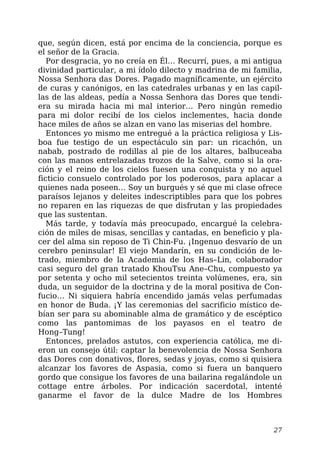 que, según dicen, está por encima de la conciencia, porque es
el señor de la Gracia.
Por desgracia, yo no creía en Él… Recurrí, pues, a mi antigua
divinidad particular, a mi ídolo dilecto y madrina de mi familia,
Nossa Senhora das Dores. Pagado magníficamente, un ejército
de curas y canónigos, en las catedrales urbanas y en las capil-
las de las aldeas, pedía a Nossa Senhora das Dores que tendi-
era su mirada hacia mi mal interior… Pero ningún remedio
para mi dolor recibí de los cielos inclementes, hacia donde
hace miles de años se alzan en vano las miserias del hombre.
Entonces yo mismo me entregué a la práctica religiosa y Lis-
boa fue testigo de un espectáculo sin par: un ricachón, un
nabab, postrado de rodillas al pie de los altares, balbuceaba
con las manos entrelazadas trozos de la Salve, como si la ora-
ción y el reino de los cielos fuesen una conquista y no aquel
ficticio consuelo controlado por los poderosos, para aplacar a
quienes nada poseen… Soy un burgués y sé que mi clase ofrece
paraísos lejanos y deleites indescriptibles para que los pobres
no reparen en las riquezas de que disfrutan y las propiedades
que las sustentan.
Más tarde, y todavía más preocupado, encargué la celebra-
ción de miles de misas, sencillas y cantadas, en beneficio y pla-
cer del alma sin reposo de Ti Chin-Fu. ¡Ingenuo desvarío de un
cerebro peninsular! El viejo Mandarín, en su condición de le-
trado, miembro de la Academia de los Has–Lin, colaborador
casi seguro del gran tratado KhouTsu Ane–Chu, compuesto ya
por setenta y ocho mil setecientos treinta volúmenes, era, sin
duda, un seguidor de la doctrina y de la moral positiva de Con-
fucio… Ni siquiera habría encendido jamás velas perfumadas
en honor de Buda. ¡Y las ceremonias del sacrificio místico de-
bían ser para su abominable alma de gramático y de escéptico
como las pantomimas de los payasos en el teatro de
Hong–Tung!
Entonces, prelados astutos, con experiencia católica, me di-
eron un consejo útil: captar la benevolencia de Nossa Senhora
das Dores con donativos, flores, sedas y joyas, como si quisiera
alcanzar los favores de Aspasia, como si fuera un banquero
gordo que consigue los favores de una bailarina regalándole un
cottage entre árboles. Por indicación sacerdotal, intenté
ganarme el favor de la dulce Madre de los Hombres
27
 