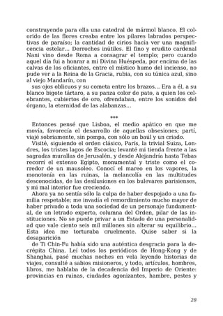construyendo para ella una catedral de mármol blanco. El col-
orido de las flores creaba entre los pilares labrados perspec-
tivas de paraíso; la cantidad de cirios hacía ver una magnifi-
cencia estelar… Derroches inútiles. El fino y erudito cardenal
Nani vino desde Roma a consagrar el templo; pero cuando
aquel día fui a honrar a mi Divina Huéspeda, por encima de las
calvas de los oficiantes, entre el místico humo del incienso, no
pude ver a la Reina de la Gracia, rubia, con su túnica azul, sino
al viejo Mandarín, con
sus ojos oblicuos y su cometa entre los brazos… Era a él, a su
blanco bigote tártaro, a su panza color de pato, a quien los cel-
ebrantes, cubiertos de oro, ofrendaban, entre los sonidos del
órgano, la eternidad de las alabanzas…
***
Entonces pensé que Lisboa, el medio apático en que me
movía, favorecía el desarrollo de aquellas obsesiones; partí,
viajé sobriamente, sin pompa, con sólo un baúl y un criado.
Visité, siguiendo el orden clásico, París, la trivial Suiza, Lon-
dres, los tristes lagos de Escocia; levanté mi tienda frente a las
sagradas murallas de Jerusalén, y desde Alejandría hasta Tebas
recorrí el extenso Egipto, monumental y triste como el co-
rredor de un mausoleo. Conocí el mareo en los vapores, la
monotonía en las ruinas, la melancolía en las multitudes
desconocidas, de las desilusiones en los bulevares parisienses,
y mi mal interior fue creciendo.
Ahora ya no sentía sólo la culpa de haber despojado a una fa-
milia respetable; me invadía el remordimiento mucho mayor de
haber privado a toda una sociedad de un personaje fundament-
al, de un letrado experto, columna del Orden, pilar de las in-
stituciones. No se puede privar a un Estado de una personalid-
ad que vale ciento seis mil millones sin alterar su equilibrio…
Esta idea me torturaba cruelmente. Quise saber si la
desaparición
de Ti Chin-Fu había sido una auténtica desgracia para la de-
crépita China. Leí todos los periódicos de Hong-Kong y de
Shanghai, pasé muchas noches en vela leyendo historias de
viajes, consulté a sabios misioneros, y todo, artículos, hombres,
libros, me hablaba de la decadencia del Imperio de Oriente:
provincias en ruinas, ciudades agonizantes, hambre, pestes y
28
 