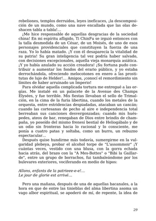 rebeliones, templos derruidos, leyes ineficaces, ¡la descomposi-
ción de un mundo, como una nave encallada que las olas de-
shacen tabla a tabla!…
¡Me hice responsable de aquellas desgracias de la sociedad
china! En mi espíritu afligido, Ti ChinFu se irguió entonces con
la talla desmedida de un César, de un Moisés, de uno de esos
personajes providenciales que constituyen la fuerza de una
raza. Yo lo había matado. ¡Y con él desaparecía la vitalidad de
su patria! Su gran inteligencia tal vez podría haber salvado,
con decisiones excepcionales, aquella vieja monarquía asiática.
¡Y yo había anulado su acción creadora! ¡Su fortuna pudo con-
tribuir a aumentar los fondos del erario público, y yo estaba
derrochándola, ofreciendo melocotones en enero a las prosti-
tutas de lujo de Helder!… Amigos, ¡conocí el remordimiento sin
límites de haber arruinado un Imperio!
Para olvidar aquella complicada tortura me entregué a las or-
gías. Me instalé en un palacete de la Avenue des Champs
Elysées, y fue terrible. Mis fiestas llevaban el sello de Trimal-
ción, en la cima de la furia libertina, cuando los metales de la
orquesta, entre estridencias despiadadas, atacaban un cancán;
cuando las cortesanas de pecho al aire e independencia total
berreaban sus canciones desvergonzadas; cuando mis hués-
pedes, ateos de bar, renegaban de Dios entre brindis de cham-
paña, yo poseído del mismo frenesí bestial de Heliogábalo y de
un odio sin fronteras hacia lo racional y lo consciente, me
ponía a cuatro patas y soltaba, como un burro, un rebuzno
espectacular…
Después quise hundirme más todavía, sumergirme en la vul-
garidad plebeya, probar el alcohol torpe de "L'assommoir" ¡Y
cuántas veces, vestido con una blusa, con la gorra echada
hacia atrás, del brazo con la "A Mes-Bottes" o "Bibi la Gaillar-
de", entre un grupo de borrachos, fui tambaleándome por los
bulevares exteriores, vociferando en medio de hipos:
Allons, enfants de la patrieee-e-e!…
Le jour de glorie est arrivé…
Pero una mañana, después de una de aquellas bacanales, a la
hora en que de entre las tinieblas del alma libertina asoma un
vago albor espiritual, se apoderó de mí, de repente, la idea de
29
 