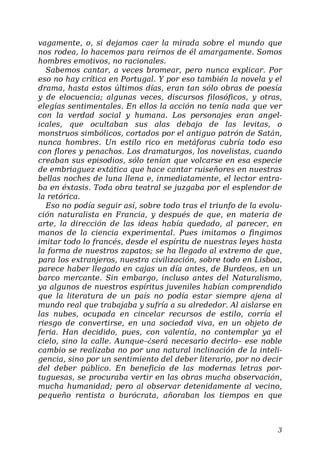 vagamente, o, si dejamos caer la mirada sobre el mundo que
nos rodea, lo hacemos para reírnos de él amargamente. Somos
hombres emotivos, no racionales.
Sabemos cantar, a veces bromear, pero nunca explicar. Por
eso no hay crítica en Portugal. Y por eso también la novela y el
drama, hasta estos últimos días, eran tan sólo obras de poesía
y de elocuencia; algunas veces, discursos filosóficos, y otras,
elegías sentimentales. En ellos la acción no tenía nada que ver
con la verdad social y humana. Los personajes eran angel-
icales, que ocultaban sus alas debajo de las levitas, o
monstruos simbólicos, cortados por el antiguo patrón de Satán,
nunca hombres. Un estilo rico en metáforas cubría todo eso
con flores y penachos. Los dramaturgos, los novelistas, cuando
creaban sus episodios, sólo tenían que volcarse en esa especie
de embriaguez extática que hace cantar ruiseñores en nuestras
bellas noches de luna llena e, inmediatamente, el lector entra-
ba en éxtasis. Toda obra teatral se juzgaba por el esplendor de
la retórica.
Eso no podía seguir así, sobre todo tras el triunfo de la evolu-
ción naturalista en Francia, y después de que, en materia de
arte, la dirección de las ideas había quedado, al parecer, en
manos de la ciencia experimental. Pues imitamos o fingimos
imitar todo lo francés, desde el espíritu de nuestras leyes hasta
la forma de nuestros zapatos; se ha llegado al extremo de que,
para los extranjeros, nuestra civilización, sobre todo en Lisboa,
parece haber llegado en cajas un día antes, de Burdeos, en un
barco mercante. Sin embargo, incluso antes del Naturalismo,
ya algunos de nuestros espíritus juveniles habían comprendido
que la literatura de un país no podía estar siempre ajena al
mundo real que trabajaba y sufría a su alrededor. Al aislarse en
las nubes, ocupada en cincelar recursos de estilo, corría el
riesgo de convertirse, en una sociedad viva, en un objeto de
feria. Han decidido, pues, con valentía, no contemplar ya el
cielo, sino la calle. Aunque–¿será necesario decirlo– ese noble
cambio se realizaba no por una natural inclinación de la inteli-
gencia, sino por un sentimiento del deber literario, por no decir
del deber público. En beneficio de las modernas letras por-
tuguesas, se procuraba vertir en las obras mucha observación,
mucha humanidad; pero al observar detenidamente al vecino,
pequeño rentista o burócrata, añoraban los tiempos en que
3
 