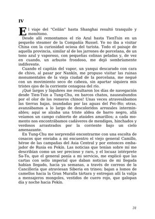 IV
El viaje del "Ceilán" hasta Shanghai resultó tranquilo y
monótono.
Desde allí remontamos el río Azul hasta TienTsin en un
pequeño steamer de la Compañía Russel. Yo no iba a visitar
China con la curiosidad ociosa del turista. Todo el paisaje de
aquella provincia, similar al de los jarrones de porcelana, de un
tono azul y vaporoso, con pequeñas colinas peladas y, de vez
en cuando, un arbusto frondoso, me dejó sombríamente
indiferente.
Cuando el capitán del vapor, un yanqui descarado con cara
de chivo, al pasar por Nankín, me propuso visitar las ruinas
monumentales de la vieja ciudad de la porcelana, me negué
con un movimiento seco de cabeza, sin apartar siquiera mis
tristes ojos de la corriente cenagosa del río.
¡Qué largos y lúgubres me resultaron los días de navegación
desde Tien-Tsin a Tung-Chu, en barcos chatos, nauseabundos
por el olor de los remeros chinos! Unas veces atravesábamos
las tierras bajas, inundadas por las aguas del Pei–Ho; otras,
avanzábamos a lo largo de descoloridos arrozales intermin-
ables; aquí se alzaba una triste aldea de barro negro, allá
veíamos un campo cubierto de ataúdes amarillos; a cada mo-
mento nos encontrábamos cadáveres de mendigos, hinchados y
verdosos arrastrados por la corriente bajo un cielo
amenazante.
En Tung-Chu me sorprendió encontrarme con una escolta de
cosacos que enviaba a mi encuentro el viejo general Camillo,
héroe de las campañas del Asia Central y por entonces emba-
jador de Rusia en Pekín. Las noticias que tenían sobre mí me
describían como un ser precioso y raro, y el locuaz intérprete
Sa-To, que el general ponía a mi servicio, me explicó que las
cartas con sello imperial que daban noticias de mi llegada
habían llegado, hacía ya semanas, a través de correos de la
Cancillería que atraviesan Siberia en trineo; bajan a lomos de
camellos hacia la Gran Muralla tártara y entregan allí la valija
a mensajeros mongoles, vestidos de cuero rojo, que galopan
día y noche hacia Pekín.
31
 
