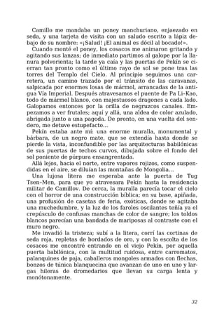 Camillo me mandaba un poney manchuriano, enjaezado en
seda, y una tarjeta de visita con un saludo escrito a lápiz de-
bajo de su nombre: «¡Salud! ¡El animal es dócil al bocado!».
Cuando monté el poney, los cosacos me animaron gritando y
agitando sus lanzas; de inmediato partimos al galope por la lla-
nura polvorienta; la tarde ya caía y las puertas de Pekín se ci-
erran tan pronto como el último rayo de sol se pone tras las
torres del Templo del Cielo. Al principio seguimos una car-
retera, un camino trazado por el tránsito de las caravanas,
salpicada por enormes losas de mármol, arrancadas de la anti-
gua Vía Imperial. Después atravesamos el puente de Pa Li–Kao,
todo de mármol blanco, con majestuosos dragones a cada lado.
Galopamos entonces por la orilla de negruzcos canales. Em-
pezamos a ver frutales; aquí y allá, una aldea de color azulado,
abrigada junto a una pagoda. De pronto, en una vuelta del sen-
dero, me detuve estupefacto…
Pekín estaba ante mí: una enorme muralla, monumental y
bárbara, de un negro mate, que se extendía hasta donde se
pierde la vista, inconfundible por las arquitecturas babilónicas
de sus puertas de techos curvos, dibujada sobre el fondo del
sol poniente de púrpura ensangrentada.
Allá lejos, hacia el norte, entre vapores rojizos, como suspen-
didas en el aire, se diluían las montañas de Mongolia…
Una lujosa litera me esperaba ante la puerta de Tug
Tsen–Men, para que yo atravesara Pekín hasta la residencia
militar de Camillov. De cerca, la muralla parecía tocar el cielo
con el horror de una construcción bíblica; en su base, apiñada,
una profusión de casetas de feria, exóticas, donde se agitaba
una muchedumbre, y la luz de los faroles oscilantes teñía ya el
crepúsculo de confusas manchas de color de sangre; los toldos
blancos parecían una bandada de mariposas al contraste con el
muro negro.
Me invadió la tristeza; subí a la litera, corrí las cortinas de
seda roja, repletas de bordados de oro, y con la escolta de los
cosacos me encontré entrando en el viejo Pekín, por aquella
puerta babilónica, con la multitud ruidosa, entre carromatos,
palanquines de paja, caballeros mongoles armados con flechas,
bonzos de túnica blanquecina que avanzan de uno en uno y lar-
gas hileras de dromedarios que llevan su carga lenta y
monótonamente.
32
 