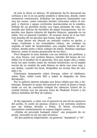Al rato la litera se detuvo. El intérprete Sa-To descorrió las
cortinas y me vi en un jardín sombrío y silencioso, donde, entre
sicómoros centenarios, brillaban los quioscos iluminados con
una luz suave, como colosales faroles colocados sobre el cés-
ped, y chorros y aguas corrientes murmuraban en la sombra.
Debajo de un peristilo hecho con vigas pintadas de rojo, ilu-
minado por hileras de farolillos de papel transparente, me es-
peraba una figura robusta de bigotes blancos, apoyada en un
sable. Era el general Camillov. Al avanzar hacia él oí las furt-
ivas pisadas de las gacelas que huían, bajo los árboles…
El viejo héroe me abrazó un instante contra su pecho, y
luego, conforme a las costumbres chinas, me condujo en
seguida al baño de hospitalidad, una amplia bañera de por-
celana, donde junto a finas rodajas de limón, flotaban esponjas
blancas, entre el aroma penetrante de las lilas…
Poco después la luna bañaba con sus delicias los jardines, y
yo, muy fresco, con corbata blanca, entraba del brazo de Ca-
millov en el boudoir de la generala. Era una mujer alta y rubia;
tenía los ojos verdes como las sirenas homéricas; en el amplio
escote de su vestido de seda blanca se abría una rosa roja, y
sus dedos, cuando los besé, despedían un aroma fino de sán-
dalo y té.
Charlamos largamente sobre Europa, sobre el nihilismo,
sobre Zola, sobre León XIII y sobre la delgadez de Sara
Bernhardt…
Por la galería abierta entraba una brisa cálida que olía a he-
liotropo. Después la mujer del general se sentó al piano y hasta
tarde su voz de contralto rompió los silencios tristes de la
ciudad tártara con las pícaras arias de Madame Favart y las
dulces melodías del Rey de Labore.
***
Al día siguiente, a solas con el general en uno de los quioscos
del jardín, le conté mi penosa crónica y los extraños motivos
que me habían llevado a Pekín. El héroe escuchaba,
atusándose sombríamente su espeso bigote cosaco…
–¿Habla mi preciado huésped chino? –me preguntó de re-
pente, clavando en mí sus ojos incisivos.
–Sé dos palabras importantes, mi general: "mandarín" y "té".
33
 