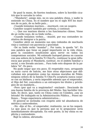 Se pasó la mano, de fuertes tendones, sobre la horrible cica-
triz que le surcaba la calva:
–"Mandarín", amigo mío, no es una palabra china, y nadie la
entiende en China. Es el nombre que en el siglo XVI los mari-
nos de su país, de su bello país…
–Cuando teníamos marinos… –murmuré, con un suspiro.
Camillov suspiró también por cortesía, y continuó:
–… Que sus marinos dieron a los funcionarios chinos. Viene
de un verbo suyo, de su lindo verbo…
–Cuando teníamos verbos… –musité, por esa costumbre in-
stintiva de denigrar a la patria.
Camillov abrió un momento sus ojos redondos de mochuelo
viejo y continuó con paciencia y gravedad:
–De su lindo verbo "mandar"… Por tanto, le queda "té". Es
una palabra que tiene un papel importante en la vida china,
pero la considero insuficiente para servir en todos los
compromisos sociales. Mi estimado huésped piensa en casarse
con una señora de la familia Ti Chin-Fu, continuar la gran influ-
encia que poseía el Mandarín, sustituir, en el ámbito familiar y
social, a ese llorado anciano… Para todo esto dispone de la pa-
labra "té". Es poco.
No pude negar que era poco. El respetable ruso, arrugando
su nariz curva de halcón, me hizo otras objeciones que difi-
cultaban mis propósitos como las mismas murallas de Pekín;
ninguna señora de la familia Ti Chin-Fu aceptaría nunca casar-
se con un bárbaro, y sería imposible además que el emperador,
el Hijo del Sol, concediera a un extranjero los títulos y privile-
gios de un mandarín…
–Pero ¿por qué va a negármelos? –exclamé–. Desciendo de
una buena familia de la provincia del Minho. Soy bachiller titu-
lado. Es decir, que, tanto en China como en Coimbra, ¡soy un
letrado! He trabajado en la Administración Pública… Poseo mi-
llones… Tengo experiencia administrativa…
El general se inclinaba con respeto ante tal abundancia de
méritos y antecedentes.
–No –dijo al fin–, el emperador, realmente, no se los negará.
Lo que pasa es que la persona que se lo propusiese sería
inmediatamente decapitada. En este punto, la ley china es ex-
plícita y contundente.
Bajé la cabeza, abrumado.
34
 