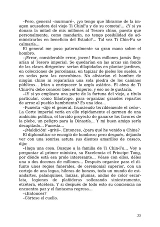–Pero, general –murmuré–, ¡yo tengo que librarme de la im-
agen acusadora del viejo Ti ChinFu y de su cometa!… ¿Y si yo
donara la mitad de mis millones al Tesoro chino, puesto que
personalmente, como mandarín, no tengo posibilidad de ad-
ministrarlos en beneficio del Estado?… Tal vez Ti Chin-Fu se
calmaría…
El general me puso paternalmente su gran mano sobre el
hombro.
–¡Error, considerable error, joven! Esos millones jamás lleg-
arían al Tesoro imperial. Se quedarían en las arcas sin fondo
de las clases dirigentes: serían dilapidados en plantar jardines,
en colecciones de porcelanas, en tapizar de pieles los suelos, o
en sedas para las concubinas. No aliviarían el hambre de
ningún chino ni repararían una sola piedra de los caminos
públicos… Irían a enriquecer la orgía asiática. El alma de Ti
Chin-Fu debe conocer bien el Imperio, y eso no le gustaría.
–¿Y si yo empleara una parte de la fortuna del viejo, a título
particular, como filántropo, para organizar grandes repartos
de arroz al pueblo hambriento? Es una idea…
–Funesta –dijo el general, frunciendo terriblemente el ceño–.
La Corte imperial vería en ello rápidamente el germen de una
ambición política, el torcido proyecto de ganarse los favores de
la plebe, un peligro para la Dinastía… Y mi buen amigo sería
decapitado… Funesta…
–¡Maldición! –grité–. Entonces, ¿para qué he venido a China?
El diplomático se encogió de hombros; pero después, dejando
ver con una sonrisa astuta sus dientes amarillos de cosaco,
dijo:
–Haga una cosa. Busque a la familia de Ti Chin-Fu… Voy a
preguntar al primer ministro, su Excelencia el Príncipe Tong,
por dónde está esa prole interesante… Véase con ellos, déles
una o dos docenas de millones… Después organice para el di-
funto unos regios funerales, de ceremonial superior, con un
cortejo de una legua, hileras de bonzos, todo un mundo de est-
andartes, palanquines, lanzas, plumas, andas de color escar-
lata, legiones de plañideras sollozando siniestramente,
etcétera, etcétera. Y si después de todo esto su conciencia no
encuentra paz y el fantasma regresa…
–¿Entonces?
–Córtese el cuello.
35
 