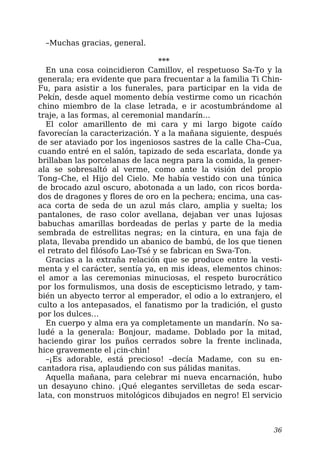–Muchas gracias, general.
***
En una cosa coincidieron Camillov, el respetuoso Sa-To y la
generala; era evidente que para frecuentar a la familia Ti Chin-
Fu, para asistir a los funerales, para participar en la vida de
Pekín, desde aquel momento debía vestirme como un ricachón
chino miembro de la clase letrada, e ir acostumbrándome al
traje, a las formas, al ceremonial mandarín…
El color amarillento de mi cara y mi largo bigote caído
favorecían la caracterización. Y a la mañana siguiente, después
de ser ataviado por los ingeniosos sastres de la calle Cha–Cua,
cuando entré en el salón, tapizado de seda escarlata, donde ya
brillaban las porcelanas de laca negra para la comida, la gener-
ala se sobresaltó al verme, como ante la visión del propio
Tong–Che, el Hijo del Cielo. Me había vestido con una túnica
de brocado azul oscuro, abotonada a un lado, con ricos borda-
dos de dragones y flores de oro en la pechera; encima, una cas-
aca corta de seda de un azul más claro, amplia y suelta; los
pantalones, de raso color avellana, dejaban ver unas lujosas
babuchas amarillas bordeadas de perlas y parte de la media
sembrada de estrellitas negras; en la cintura, en una faja de
plata, llevaba prendido un abanico de bambú, de los que tienen
el retrato del filósofo Lao-Tsé y se fabrican en Swa-Ton.
Gracias a la extraña relación que se produce entre la vesti-
menta y el carácter, sentía ya, en mis ideas, elementos chinos:
el amor a las ceremonias minuciosas, el respeto burocrático
por los formulismos, una dosis de escepticismo letrado, y tam-
bién un abyecto terror al emperador, el odio a lo extranjero, el
culto a los antepasados, el fanatismo por la tradición, el gusto
por los dulces…
En cuerpo y alma era ya completamente un mandarín. No sa-
ludé a la generala: Bonjour, madame. Doblado por la mitad,
haciendo girar los puños cerrados sobre la frente inclinada,
hice gravemente el ¡cin-chin!
–¡Es adorable, está precioso! –decía Madame, con su en-
cantadora risa, aplaudiendo con sus pálidas manitas.
Aquella mañana, para celebrar mi nueva encarnación, hubo
un desayuno chino. ¡Qué elegantes servilletas de seda escar-
lata, con monstruos mitológicos dibujados en negro! El servicio
36
 