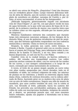 se abrió con ostras de Ning-Po. ¡Exquisitas! Comí dos docenas
con un verdadero placer chino. Luego vinieron deliciosas heb-
ras de aleta de tiburón, ojos de carnero con picadillo de ajo, un
plato de nenúfares en almíbar, naranjas de Cantón y, por úl-
timo, el arroz sacramental, el arroz de los Antepasados…
¡Delicado banquete, generosamente regado con excelente
vino de Chao-Chigne! ¡Y, por fin, con qué placer recibí mi taza
de agua hirviendo, en la que eché una pizca de hojas de té im-
perial, de la primera cosecha de marzo, esa cosecha única que
se celebra como un rito sagrado, oficiado por las manos puras
de vírgenes!…
Mientras fumábamos entraron dos cantantes que durante
largo rato entonaron canciones antiguas, de los tiempos de la
dinastía Ming, al son de guitarras recubiertas de piel de serpi-
ente, que dos tártaros agachados rasgueaban con una cadencia
melancólica y extraña. China es tierra de raros encantos…
Después, la rubia generala nos cantó, entre bromas, la
Femme á Barbe. Cuando el general salió con su escolta cosaca
hacia el yamen del Príncipe Tong, para informarse sobre la res-
idencia de la familia Ti Chin-Fu, a mi vez, bien comido y en
buena disposición, yo salí con Sa-To a ver Pekín.
Camillov vivía en la ciudad tártara, en barrios militares y
nobles. Allí reinaba una tranquilidad austera. Las calles
parecían anchos caminos de aldea, con los surcos de las ruedas
de los carros, y casi siempre caminábamos a lo largo de un
muro, coronado por ramas horizontales de sicómoros.
A veces, al trote de un poney mogol, pasaba un carro veloz
con altas ruedas aseguradas por clavos dorados; todo en él
temblaba: el toldo, las cortinas colgantes de seda, los adornos
de plumas en los extremos, y dentro se entreveía alguna linda
dama china, cubierta de costosos brocados, con la cabeza ador-
nada de flores, haciendo girar en su muñeca dos aros de plata
con un aire de tedio ceremonioso. Seguía una silla de manos de
mandarín, que unos coolies vestidos de azul, con la coleta al
aire, van llevando al trote, jadeando, hacia los yamens del
Estado; los precedía una servidumbre andrajosa, que exhibía
rollos de seda con inscripciones bordadas, insignias de autorid-
ad, y dentro, un personaje panzón que, con unos enormes
lentes redondos, ojeaba sus papeles o dormitaba con la boca
entreabierta.
37
 