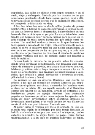 populacho. Las calles se alinean como papel pautado, y en el
suelo, viejo y enfangado, formado por las basuras de las ge-
neraciones, pisoteadas desde hace siglos, quedan, aquí y allá,
todavía las losas de color de rosa que lo cubrían en otra época,
en tiempo de la dinastía de los Ming.
A los dos lados hay solares donde aúllan jaurías de perros
hambrientos, o hileras de casuchas negruzcas, o tiendas míser-
as con sus letreros finos y abigarrados, balanceándose en una
barra de hierro. A lo lejos se yerguen los arcos triunfales cons-
truidos con barrotes color púrpura, unidos para sujetar un te-
jado oblongo de tejas azules barnizadas que brillan como es-
maltes. Una multitud ruidosa y densa, en la que dominan los
tonos pardo y azulado de los trajes, está continuamente camin-
ando; el polvo lo envuelve todo en una niebla amarillenta; un
olor acre se desprende de los arroyos negros, y a cada mo-
mento una larga caravana de camellos al mando de sombríos
mongoles vestidos con piel de carnero divide con lentitud a
toda la multitud.
Fuimos hasta la entrada de los puentes sobre los canales,
donde unos acróbatas semidesnudos, que llevaban unas más-
caras de demonios pavorosos, realizaban habilidades cómicas,
bárbaras y sutiles; estuve largo tiempo admirando a los astró-
logos de largas túnicas, con dragones de papel pegados a la es-
palda, que vendían a gritos horóscopos y consultas astrales.
¡Oh ciudad fabulosa y única!
De repente se oyó un griterío. Corrimos; una cuerda de
presos, a los que un soldado de grandes anteojos iba empu-
jando con el quitasol, marchaba, amarrados los hombres unos
a otros por la coleta. Allí, en aquella avenida, vi el llamativo
cortejo del funeral de un mandarín, ornado de oriflamas y de
banderolas; grupos de ropajes fúnebres iban quemando
papeles en braseros portátiles; unas mujeres harapientas aul-
laban de dolor, revolcándose sobre alfombras; después se
levantaban, mendigaban, y un cooli vestido de luto blanco las
servía el té de una gran tetera en forma de ave.
Al pasar junto al Templo del Cielo vi apiñada en una ex-
planada una legión de mendigos; por todo ropaje llevaban un
ladrillo atado a la cintura por una cuerda. Las mujeres, con los
cabellos sembrados de viejas flores de papel, roían huesos
tranquilamente, y a su lado se pudrían cadáveres de niños,
39
 