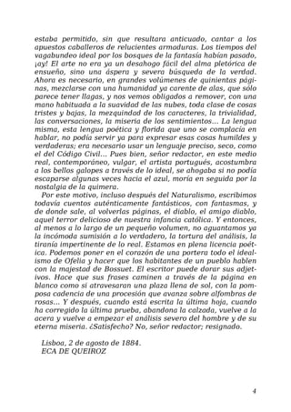 estaba permitido, sin que resultara anticuado, cantar a los
apuestos caballeros de relucientes armaduras. Los tiempos del
vagabundeo ideal por los bosques de la fantasía habían pasado,
¡ay! El arte no era ya un desahogo fácil del alma pletórica de
ensueño, sino una áspera y severa búsqueda de la verdad.
Ahora es necesario, en grandes volúmenes de quinientas pági-
nas, mezclarse con una humanidad ya carente de alas, que sólo
parece tener llagas, y nos vemos obligados a remover, con una
mano habituada a la suavidad de las nubes, toda clase de cosas
tristes y bajas, la mezquindad de los caracteres, la trivialidad,
las conversaciones, la miseria de los sentimientos… La lengua
misma, esta lengua poética y florida que uno se complacía en
hablar, no podía servir ya para expresar esas cosas humildes y
verdaderas; era necesario usar un lenguaje preciso, seco, como
el del Código Civil… Pues bien, señor redactor, en este medio
real, contemporáneo, vulgar, el artista portugués, acostumbra
a los bellos galopes a través de lo ideal, se ahogaba si no podía
escaparse algunas veces hacia el azul, moría en seguida por la
nostalgia de la quimera.
Por este motivo, incluso después del Naturalismo, escribimos
todavía cuentos auténticamente fantásticos, con fantasmas, y
de donde sale, al volverlas páginas, el diablo, el amigo diablo,
aquel terror delicioso de nuestra infancia católica. Y entonces,
al menos a lo largo de un pequeño volumen, no aguantamos ya
la incómoda sumisión a lo verdadero, la tortura del análisis, la
tiranía impertinente de lo real. Estamos en plena licencia poét-
ica. Podemos poner en el corazón de una portera todo el ideal-
ismo de Ofelia y hacer que los habitantes de un pueblo hablen
con la majestad de Bossuet. El escritor puede dorar sus adjet-
ivos. Hace que sus frases caminen a través de la página en
blanco como si atravesaran una plaza llena de sol, con la pom-
posa cadencia de una procesión que avanza sobre alfombras de
rosas… Y después, cuando está escrita la última hoja, cuando
ha corregido la última prueba, abandona la calzada, vuelve a la
acera y vuelve a empezar el análisis severo del hombre y de su
eterna miseria. ¿Satisfecho? No, señor redactor; resignado.
Lisboa, 2 de agosto de 1884.
ECA DE QUEIROZ
4
 