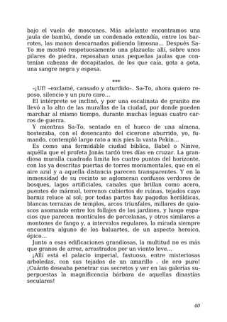 bajo el vuelo de moscones. Más adelante encontramos una
jaula de bambú, donde un condenado extendía, entre los bar-
rotes, las manos descarnadas pidiendo limosna… Después Sa-
To me mostró respetuosamente una plazuela: allí, sobre unos
pilares de piedra, reposaban unas pequeñas jaulas que con-
tenían cabezas de decapitados, de los que caía, gota a gota,
una sangre negra y espesa.
***
–¡Uf! –exclamé, cansado y aturdido–. Sa-To, ahora quiero re-
poso, silencio y un puro caro…
El intérprete se inclinó, y por una escalinata de granito me
llevó a lo alto de las murallas de la ciudad, por donde pueden
marchar al mismo tiempo, durante muchas leguas cuatro car-
ros de guerra.
Y mientras Sa-To, sentado en el hueco de una almena,
bostezaba, con el desencanto del cicerone aburrido, yo, fu-
mando, contemplé largo rato a mis pies la vasta Pekín…
Es como una formidable ciudad bíblica, Babel o Nínive,
aquélla que el profeta Jonás tardó tres días en cruzar. La gran-
diosa muralla cuadrada limita los cuatro puntos del horizonte,
con las ya descritas puertas de torres monumentales, que en el
aire azul y a aquella distancia parecen transparentes. Y en la
inmensidad de su recinto se aglomeran confusos verdores de
bosques, lagos artificiales, canales que brillan como acero,
puentes de mármol, terrenos cubiertos de ruinas, tejados cuyo
barniz reluce al sol; por todas partes hay pagodas heráldicas,
blancas terrazas de templos, arcos triunfales, millares de quio-
scos asomando entre los follajes de los jardines, y luego espa-
cios que parecen montículos de porcelanas, y otros similares a
montones de fango y, a intervalos regulares, la mirada siempre
encuentra alguno de los baluartes, de un aspecto heroico,
épico…
Junto a esas edificaciones grandiosas, la multitud no es más
que granos de arroz, arrastrados por un viento leve…
¡Allí está el palacio imperial, fastuoso, entre misteriosas
arboledas, con sus tejados de un amarillo . de oro puro!
¡Cuánto deseaba penetrar sus secretos y ver en las galerías su-
perpuestas la magnificencia bárbara de aquellas dinastías
seculares!
40
 