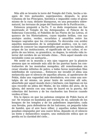 Más allá se levanta la torre del Templo del Cielo, hecha a im-
agen de tres quitasoles superpuestos; después, la gran
Columna de los Principios, hierática e impasible como el genio
mismo de la raza; delante blanquean, en una penumbra sobre-
natural, las terrazas de jaspe del Santuario de la Purificación…
Entonces pregunté a Sa-To. Y su dedo respetuoso me fue
mostrando el Templo de los Antepasados, el Palacio de la
Soberana Concordia, el Pabellón de las Flores de las Letras, el
quiosco de los Historiadores, cuyos tejados brillan, con sus
azulejos azules, verdes, escarlatas y amarillos entre los
bosques sagrados que los circundan. Yo devoraba con avidez
aquellos monumentos de la antigüedad asiática, con la curi-
osidad de conocer las impenetrables gentes que los habitan, el
origen de las instituciones, el significado de los cultos, el es-
píritu de sus letras, su gramática, su dogma, la extraña vida in-
terior del cerebro de un letrado chino… Pero aquel mundo era
inviolable como un santuario…
Me senté en la muralla y mis ojos vagaron por la planicie
arenosa que se extiende más allá de las puertas hasta los con-
trafuertes de las montañas mongoles; allí remolineaban sin
cesar oleadas infinitas de polvo; a todas horas negreaban filas
indefinidas de caravanas… Entonces me invadió el alma una
melancolía que el silencio de aquellas alturas, al apoderarse de
Pekín, daba una vaguedad más desoladora; era como una nos-
talgia de mí mismo, un pesar lento de sentirme allí solo,
absorbido por aquel mundo duro y bárbaro; con lágrimas en los
ojos recordé mi aldea del Minho, de los robles del atrio, de la
iglesia, del mesón con una rama de laurel en la puerta, del
cobertizo del herrero y de los riachuelos tan frescos cuando
verdea el lino.
Era la época en que las palomas emigran de Pekín hacia el
sur. Se reunían en bandadas por encima de mí, saliendo de los
bosques de los templos y de los pabellones imperiales; cada
una llevaba, para defenderse de los halcones, un pequeño tubo
de bambú, que el aire hace silbar, y aquellas nubes blancas
pasaban empujadas por una suave brisa, dejando en el silencio
un lento y melancólico suspiro, una ondulación eólica que se
perdía en la claridad del cielo…
41
 