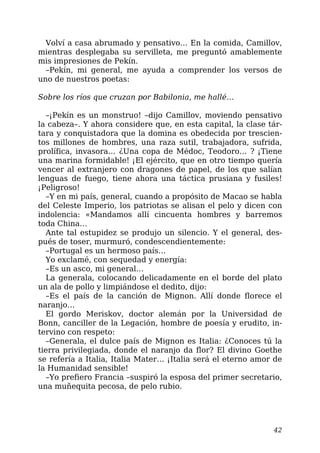 Volví a casa abrumado y pensativo… En la comida, Camillov,
mientras desplegaba su servilleta, me preguntó amablemente
mis impresiones de Pekín.
–Pekín, mi general, me ayuda a comprender los versos de
uno de nuestros poetas:
Sobre los ríos que cruzan por Babilonia, me hallé…
–¡Pekín es un monstruo! –dijo Camillov, moviendo pensativo
la cabeza–. Y ahora considere que, en esta capital, la clase tár-
tara y conquistadora que la domina es obedecida por trescien-
tos millones de hombres, una raza sutil, trabajadora, sufrida,
prolífica, invasora… ¿Una copa de Médoc, Teodoro… ? ¡Tiene
una marina formidable! ¡El ejército, que en otro tiempo quería
vencer al extranjero con dragones de papel, de los que salían
lenguas de fuego, tiene ahora una táctica prusiana y fusiles!
¡Peligroso!
–Y en mi país, general, cuando a propósito de Macao se habla
del Celeste Imperio, los patriotas se alisan el pelo y dicen con
indolencia: «Mandamos allí cincuenta hombres y barremos
toda China…
Ante tal estupidez se produjo un silencio. Y el general, des-
pués de toser, murmuró, condescendientemente:
–Portugal es un hermoso país…
Yo exclamé, con sequedad y energía:
–Es un asco, mi general…
La generala, colocando delicadamente en el borde del plato
un ala de pollo y limpiándose el dedito, dijo:
–Es el país de la canción de Mignon. Allí donde florece el
naranjo…
El gordo Meriskov, doctor alemán por la Universidad de
Bonn, canciller de la Legación, hombre de poesía y erudito, in-
tervino con respeto:
–Generala, el dulce país de Mignon es Italia: ¿Conoces tú la
tierra privilegiada, donde el naranjo da flor? El divino Goethe
se refería a Italia, Italia Mater… ¡Italia será el eterno amor de
la Humanidad sensible!
–Yo prefiero Francia –suspiró la esposa del primer secretario,
una muñequita pecosa, de pelo rubio.
42
 