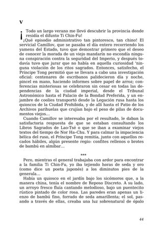 V
¡Todo un largo verano me llevó descubrir la provincia donde
residía el difunto Ti Chin-Fu!
¡Qué episodio administrativo tan pintoresco, tan chino! El
servicial Camillov, que se pasaba el día entero recorriendo los
yamens del Estado, tuvo que demostrar primero que el deseo
de conocer la morada de un viejo mandarín no escondía ningu-
na conspiración contra la seguridad del Imperio, y después to-
davía tuvo que jurar que no había en aquella curiosidad 'nin-
guna violación de los ritos sagrados. Entonces, satisfecho, el
Príncipe Tong permitió que se llevara a cabo una investigación
oficial: centenares de escribanos palidecieron día y noche,
pincel en mano, haciendo informes sobre papel de arroz; con-
ferencias misteriosas se celebraron sin cesar en todas las de-
pendencias de la ciudad imperial, desde el Tribunal
Astronómico hasta el Palacio de la Bondad Preferida, y un en-
jambre de coolies transportó desde la Legación rusa hasta los
quioscos de la Ciudad Prohibida, y de allí hasta el Patio de los
Archivos parihuelas que crujían bajo el peso de pilas de docu-
mentos viejos…
Cuando Camillov se interesaba por el resultado, le daban la
satisfactoria respuesta de que se estaban consultando los
Libros Sagrados de Lao-Tsé o que se iban a examinar viejos
textos del tiempo de Nor Ha–Chu. Y para calmar la impaciencia
bélica del ruso, el Príncipe Tong remitía, junto con aquellos re-
cados hábiles, algún presente regio: confites rellenos o brotes
de bambú en almíbar…
***
Pero, mientras el general trabajaba con ardor para encontrar
a la familia Ti Chin-Fu, yo iba tejiendo horas de seda y oro
(como dice un poeta japonés) a los diminutos pies de la
generala…
Había un quiosco en el jardín bajo los sicómoros que, a la
manera china, tenía el nombre de Reposo Discreto. A su lado,
un arroyo fresco fluía cantando melodioso, bajo un puentecito
rústico pintado de color rosa. Las paredes eran apenas un li-
enzo de bambú fino, forrado de seda amarillenta; el sol, pas-
ando a través de ellas, creaba una luz sobrenatural de ópalo
44
 