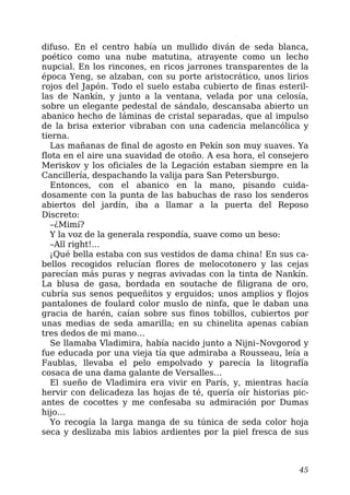 difuso. En el centro había un mullido diván de seda blanca,
poético como una nube matutina, atrayente como un lecho
nupcial. En los rincones, en ricos jarrones transparentes de la
época Yeng, se alzaban, con su porte aristocrático, unos lirios
rojos del Japón. Todo el suelo estaba cubierto de finas esteril-
las de Nankín, y junto a la ventana, velada por una celosía,
sobre un elegante pedestal de sándalo, descansaba abierto un
abanico hecho de láminas de cristal separadas, que al impulso
de la brisa exterior vibraban con una cadencia melancólica y
tierna.
Las mañanas de final de agosto en Pekín son muy suaves. Ya
flota en el aire una suavidad de otoño. A esa hora, el consejero
Meriskov y los oficiales de la Legación estaban siempre en la
Cancillería, despachando la valija para San Petersburgo.
Entonces, con el abanico en la mano, pisando cuida-
dosamente con la punta de las babuchas de raso los senderos
abiertos del jardín, iba a llamar a la puerta del Reposo
Discreto:
–¿Mimí?
Y la voz de la generala respondía, suave como un beso:
–All right!…
¡Qué bella estaba con sus vestidos de dama china! En sus ca-
bellos recogidos relucían flores de melocotonero y las cejas
parecían más puras y negras avivadas con la tinta de Nankín.
La blusa de gasa, bordada en soutache de filigrana de oro,
cubría sus senos pequeñitos y erguidos; unos amplios y flojos
pantalones de foulard color muslo de ninfa, que le daban una
gracia de harén, caían sobre sus finos tobillos, cubiertos por
unas medias de seda amarilla; en su chinelita apenas cabían
tres dedos de mi mano…
Se llamaba Vladimira, había nacido junto a Nijni–Novgorod y
fue educada por una vieja tía que admiraba a Rousseau, leía a
Faublas, llevaba el pelo empolvado y parecía la litografía
cosaca de una dama galante de Versalles…
El sueño de Vladimira era vivir en París, y, mientras hacía
hervir con delicadeza las hojas de té, quería oír historias pic-
antes de cocottes y me confesaba su admiración por Dumas
hijo…
Yo recogía la larga manga de su túnica de seda color hoja
seca y deslizaba mis labios ardientes por la piel fresca de sus
45
 