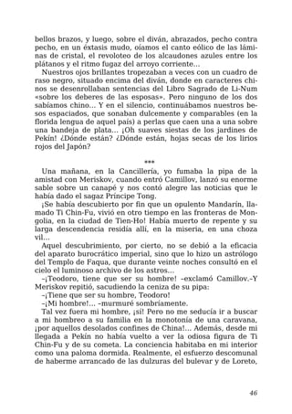 bellos brazos, y luego, sobre el diván, abrazados, pecho contra
pecho, en un éxtasis mudo, oíamos el canto eólico de las lámi-
nas de cristal, el revoloteo de los alcaudones azules entre los
plátanos y el ritmo fugaz del arroyo corriente…
Nuestros ojos brillantes tropezaban a veces con un cuadro de
raso negro, situado encima del diván, donde en caracteres chi-
nos se desenrollaban sentencias del Libro Sagrado de Li-Num
«sobre los deberes de las esposas». Pero ninguno de los dos
sabíamos chino… Y en el silencio, continuábamos nuestros be-
sos espaciados, que sonaban dulcemente y comparables (en la
florida lengua de aquel país) a perlas que caen una a una sobre
una bandeja de plata… ¡Oh suaves siestas de los jardines de
Pekín! ¿Dónde están? ¿Dónde están, hojas secas de los lirios
rojos del Japón?
***
Una mañana, en la Cancillería, yo fumaba la pipa de la
amistad con Meriskov, cuando entró Camillov, lanzó su enorme
sable sobre un canapé y nos contó alegre las noticias que le
había dado el sagaz Príncipe Tong.
¡Se había descubierto por fin que un opulento Mandarín, lla-
mado Ti Chin-Fu, vivió en otro tiempo en las fronteras de Mon-
golia, en la ciudad de Tien-Ho! Había muerto de repente y su
larga descendencia residía allí, en la miseria, en una choza
vil…
Aquel descubrimiento, por cierto, no se debió a la eficacia
del aparato burocrático imperial, sino que lo hizo un astrólogo
del Templo de Faqua, que durante veinte noches consultó en el
cielo el luminoso archivo de los astros…
–¡Teodoro, tiene que ser su hombre! –exclamó Camillov.–Y
Meriskov repitió, sacudiendo la ceniza de su pipa:
–¡Tiene que ser su hombre, Teodoro!
–¡Mi hombre!… –murmuré sombríamente.
Tal vez fuera mi hombre, ¡sí! Pero no me seducía ir a buscar
a mi hombreo a su familia en la monotonía de una caravana,
¡por aquellos desolados confines de China!… Además, desde mi
llegada a Pekín no había vuelto a ver la odiosa figura de Ti
Chin-Fu y de su cometa. La conciencia habitaba en mi interior
como una paloma dormida. Realmente, el esfuerzo descomunal
de haberme arrancado de las dulzuras del bulevar y de Loreto,
46
 