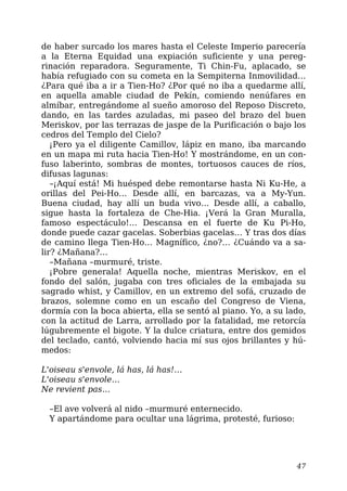 de haber surcado los mares hasta el Celeste Imperio parecería
a la Eterna Equidad una expiación suficiente y una pereg-
rinación reparadora. Seguramente, Ti Chin-Fu, aplacado, se
había refugiado con su cometa en la Sempiterna Inmovilidad…
¿Para qué iba a ir a Tien-Ho? ¿Por qué no iba a quedarme allí,
en aquella amable ciudad de Pekín, comiendo nenúfares en
almíbar, entregándome al sueño amoroso del Reposo Discreto,
dando, en las tardes azuladas, mi paseo del brazo del buen
Meriskov, por las terrazas de jaspe de la Purificación o bajo los
cedros del Templo del Cielo?
¡Pero ya el diligente Camillov, lápiz en mano, iba marcando
en un mapa mi ruta hacia Tien-Ho! Y mostrándome, en un con-
fuso laberinto, sombras de montes, tortuosos cauces de ríos,
difusas lagunas:
–¡Aquí está! Mi huésped debe remontarse hasta Ni Ku-He, a
orillas del Pei-Ho… Desde allí, en barcazas, va a My-Yun.
Buena ciudad, hay allí un buda vivo… Desde allí, a caballo,
sigue hasta la fortaleza de Che-Hia. ¡Verá la Gran Muralla,
famoso espectáculo!… Descansa en el fuerte de Ku Pi-Ho,
donde puede cazar gacelas. Soberbias gacelas… Y tras dos días
de camino llega Tien-Ho… Magnífico, ¿no?… ¿Cuándo va a sa-
lir? ¿Mañana?…
–Mañana –murmuré, triste.
¡Pobre generala! Aquella noche, mientras Meriskov, en el
fondo del salón, jugaba con tres oficiales de la embajada su
sagrado whist, y Camillov, en un extremo del sofá, cruzado de
brazos, solemne como en un escaño del Congreso de Viena,
dormía con la boca abierta, ella se sentó al piano. Yo, a su lado,
con la actitud de Larra, arrollado por la fatalidad, me retorcía
lúgubremente el bigote. Y la dulce criatura, entre dos gemidos
del teclado, cantó, volviendo hacia mí sus ojos brillantes y hú-
medos:
L'oiseau s'envole, lá has, lá has!…
L'oiseau s'envole…
Ne revient pas…
–El ave volverá al nido –murmuré enternecido.
Y apartándome para ocultar una lágrima, protesté, furioso:
47
 