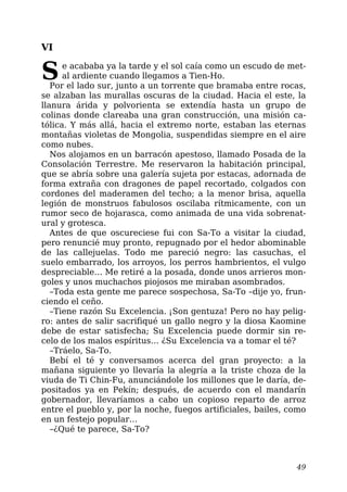 VI
Se acababa ya la tarde y el sol caía como un escudo de met-
al ardiente cuando llegamos a Tien-Ho.
Por el lado sur, junto a un torrente que bramaba entre rocas,
se alzaban las murallas oscuras de la ciudad. Hacia el este, la
llanura árida y polvorienta se extendía hasta un grupo de
colinas donde clareaba una gran construcción, una misión ca-
tólica. Y más allá, hacia el extremo norte, estaban las eternas
montañas violetas de Mongolia, suspendidas siempre en el aire
como nubes.
Nos alojamos en un barracón apestoso, llamado Posada de la
Consolación Terrestre. Me reservaron la habitación principal,
que se abría sobre una galería sujeta por estacas, adornada de
forma extraña con dragones de papel recortado, colgados con
cordones del maderamen del techo; a la menor brisa, aquella
legión de monstruos fabulosos oscilaba rítmicamente, con un
rumor seco de hojarasca, como animada de una vida sobrenat-
ural y grotesca.
Antes de que oscureciese fui con Sa-To a visitar la ciudad,
pero renuncié muy pronto, repugnado por el hedor abominable
de las callejuelas. Todo me pareció negro: las casuchas, el
suelo embarrado, los arroyos, los perros hambrientos, el vulgo
despreciable… Me retiré a la posada, donde unos arrieros mon-
goles y unos muchachos piojosos me miraban asombrados.
–Toda esta gente me parece sospechosa, Sa-To –dije yo, frun-
ciendo el ceño.
–Tiene razón Su Excelencia. ¡Son gentuza! Pero no hay pelig-
ro: antes de salir sacrifiqué un gallo negro y la diosa Kaomine
debe de estar satisfecha; Su Excelencia puede dormir sin re-
celo de los malos espíritus… ¿Su Excelencia va a tomar el té?
–Tráelo, Sa-To.
Bebí el té y conversamos acerca del gran proyecto: a la
mañana siguiente yo llevaría la alegría a la triste choza de la
viuda de Ti Chin-Fu, anunciándole los millones que le daría, de-
positados ya en Pekín; después, de acuerdo con el mandarín
gobernador, llevaríamos a cabo un copioso reparto de arroz
entre el pueblo y, por la noche, fuegos artificiales, bailes, como
en un festejo popular…
–¿Qué te parece, Sa-To?
49
 