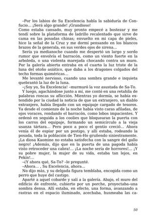 –Por los labios de Su Excelencia habla la sabiduría de Con-
fucio… ¡Será algo grande! ¡Grandioso!
Como estaba cansado, muy pronto empecé a bostezar y me
tendí sobre la plataforma de ladrillo recalentado que sirve de
cama en las posadas chinas; envuelto en mi capa de pieles,
hice la señal de la Cruz y me dormí pensando en los blancos
brazos de la generala, en sus verdes ojos de sirena…
Sería ya medianoche cuando me despertó un largo y sordo
rumor que envolvía el barracón, como un viento fuerte en la
arboleda, o una violenta marejada chocando contra un muro.
Por la galería abierta entraba en el cuarto la luz triste de la
luna del otoño asiático, que daba a los dragones colgados del
techo formas quiméricas…
Me levanté nervioso, cuando una sombra grande e inquieta
quebrantó la luz de la luna.
–¡Soy yo, Su Excelencia! –murmuró la voz asustada de Sa-To.
Y luego, agachándose junto a mí, me contó en una retahíla de
palabras roncas su aflicción. Mientras yo dormía, se había ex-
tendido por la ciudad la noticia de que un extranjero, un diablo
extranjero, había llegado con un equipaje cargado de tesoros.
Ya desde el comienzo de la noche había visto caras afiladas, de
ojos voraces, rondando el barracón, como lobos impacientes. Y
ordenó en seguida a los coolies que bloquearan la puerta con
los carros del equipaje, formando un semicírculo a la vieja
usanza tártara… Pero poco a poco el gentío creció… Ahora
venía él de espiar por un postigo, y allí estaba, rodeando la
posada, toda la población de Tien-Ho gruñendo siniestramente.
¡La diosa Kaomine no estaba satisfecha con la sangre del gallo
negro! ¡Además, dijo que en la puerta de una pagoda había
visto retroceder una cabra!… ¡La noche sería de horrores!… ¡Y
su pobre mujer, la mujer de su vida, estaba tan lejos, en
Pekín!…
–¿Y ahora qué, Sa-To? –le pregunté.
–Ahora… , Su Excelencia, ahora…
No dijo más, y su delgada figura temblaba, encogida como un
perro que huye del castigo.
Aparté a aquel cobarde y salí a la galería. Abajo, el muro del
edificio de enfrente, cubierto por un porche, proyectaba–una
sombra densa. Allí estaba, en efecto, una forma, avanzando a
rastras en el espacio iluminado, acechaba, husmeaba las ca-
50
 