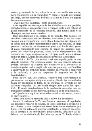 rretas, y, notando la luz sobre la cara, retrocedía vivamente,
para esconderse en la oscuridad. Y como el tejado del porche
era bajo, por un momento brillaba a la luz el hierro de alguna
lanza amenazante…
–¿Qué queréis, canallas? –grité en portugués.
Ante aquella voz extranjera de las tinieblas salió un gruñido,
inmediatamente una piedra vino a romper junto a mi cabeza el
papel encerado de la celosía; después, una flecha silbó y se
clavó por encima, en un madero…
Bajé rápidamente a la cocina de la posada. Mis coolies, en
cuclillas, castañeteaban los dientes, aterrados, y los dos cosa-
cos que me acompañaban, impasibles, fumaban sus pipas junto
al fuego con el sable desenfundado sobre las rodillas. El viejo
posadero de lentes, un abuelo andrajoso que había visto yo en
el patio remontando una cometa de papel, los arrieros mon-
goles, los chiquillos piojosos, todos habían desaparecido; sólo
quedaba un viejo, enajenado por el opio, caído en un rincón
como un fardo. Afuera resonaban los gritos de la multitud.
Consulté a Sa-To, que estaba casi desmayado junto a una
viga de madera. ¡No teníamos armas; los dos cosacos solos no
podían rechazar el ataque; era necesario ir a despertar al
mandarín gobernador, explicarle que era yo amigo de Camillov
y un invitado del Príncipe Tong, exigirle que viniese a dispersar
a la multitud, y que se respetara la sagrada ley de la
hospitalidad!…
Pero Sa-To, con voz trémula, confesó que seguramente el
gobernador era quien dirigía el asalto. ¡Desde las autoridades
hasta los mendigos la fama de mi riqueza, la leyenda de las
carretas cargadas de oro había despertado todos los apeti-
tos!… El santo mandamiento de la prudencia ordenaba que en-
tregásemos parte de los tesoros, mulos, cajas de comestibles…
–¿Y quedarnos aquí, en esta aldea maldita, sin ropas, dinero
ni provisiones?…
–Pero con nuestra preciada vida a salvo, Su Excelencia.
Asentí. Y ordené a Sa-To que fuese a proponer al populacho
un generoso reparto de dinero, si todos accedían a retirarse a
sus chozas y nos respetaban como huéspedes enviados por
Buda… Sa-To subió a la galería temblando, y empezó en segui-
da su arenga a los amotinados, gesticulando, lanzando las pa-
labras con la violencia de ladridos de perro. Yo había abierto
51
 