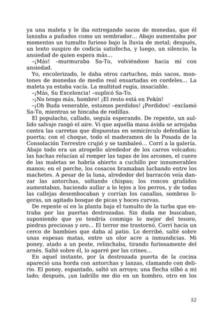 ya una maleta y le iba entregando sacos de monedas, que él
lanzaba a puñados como un sembrador… Abajo aumentaba por
momentos un tumulto furioso bajo la lluvia de metal; después,
un lento suspiro de codicia satisfecha, y luego, un silencio, la
ansiedad de quien espera más…
–¡Más! –murmuraba Sa-To, volviéndose hacia mí con
ansiedad.
Yo, encolerizado, le daba otros cartuchos, más sacos, mon-
tones de monedas de medio real ensartadas en cordeles… La
maleta ya estaba vacía. La multitud rugía, insaciable.
–¡Más, Su Excelencia! –suplicó Sa-To.
–¡No tengo más, hombre! ¡El resto está en Pekín!
–¡Oh Buda venerable, estamos perdidos! ¡Perdidos! –exclamó
Sa-To, mientras se hincaba de rodillas.
El populacho, callado, seguía esperando. De repente, un aul-
lido salvaje rasgó el aire. Vi que aquella masa ávida se arrojaba
contra las carretas que dispuestas en semicírculo defendían la
puerta; con el choque, todo el maderamen de la Posada de la
Consolación Terrestre crujió y se tambaleó… Corrí a la galería.
Abajo todo era un atropello alrededor de los carros volcados;
las hachas relucían al romper las tapas de los arcones, el cuero
de las maletas se habría abierto a cuchillo por innumerables
manos; en el porche, los cosacos bramaban luchando entre los
machetes. A pesar de la luna, alrededor del barracón veía dan-
zar las antorchas, soltando chispas; los roncos gruñidos
aumentaban, haciendo aullar a lo lejos a los perros, y de todas
las callejas desembocaban y corrían los canallas, sombras li-
geras, un agitado bosque de picas y hoces curvas.
De repente oí en la planta baja el tumulto de la turba que en-
traba por las puertas destrozadas. Sin duda me buscaban,
suponiendo que yo tendría conmigo lo mejor del tesoro,
piedras preciosas y oro… El terror me trastornó. Corrí hacia un
cerco de bambúes que daba al patio. Lo derribé, salté sobre
unas espesas matas, entre un olor acre a inmundicias. Mi
poney, atado a un poste, relinchaba, tirando furiosamente del
arnés. Salté sobre él, lo agarré por las crines…
En aquel instante, por la destrozada puerta de la cocina
apareció una horda con antorchas y lanzas, clamando con deli-
rio. El poney, espantado, saltó un arroyo; una flecha silbó a mi
lado; después, ¡un ladrillo me dio en un hombro, otro en los
52
 
