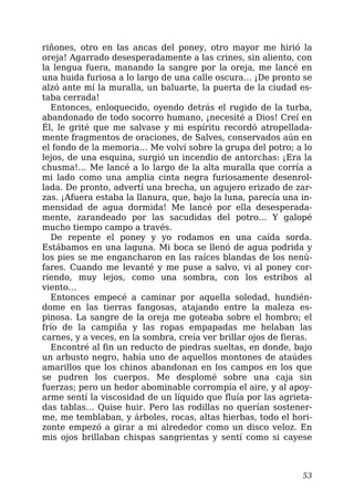 riñones, otro en las ancas del poney, otro mayor me hirió la
oreja! Agarrado desesperadamente a las crines, sin aliento, con
la lengua fuera, manando la sangre por la oreja, me lancé en
una huida furiosa a lo largo de una calle oscura… ¡De pronto se
alzó ante mí la muralla, un baluarte, la puerta de la ciudad es-
taba cerrada!
Entonces, enloquecido, oyendo detrás el rugido de la turba,
abandonado de todo socorro humano, ¡necesité a Dios! Creí en
Él, le grité que me salvase y mi espíritu recordó atropellada-
mente fragmentos de oraciones, de Salves, conservados aún en
el fondo de la memoria… Me volví sobre la grupa del potro; a lo
lejos, de una esquina, surgió un incendio de antorchas: ¡Era la
chusma!… Me lancé a lo largo de la alta muralla que corría a
mi lado como una amplia cinta negra furiosamente desenrol-
lada. De pronto, advertí una brecha, un agujero erizado de zar-
zas. ¡Afuera estaba la llanura, que, bajo la luna, parecía una in-
mensidad de agua dormida! Me lancé por ella desesperada-
mente, zarandeado por las sacudidas del potro… Y galopé
mucho tiempo campo a través.
De repente el poney y yo rodamos en una caída sorda.
Estábamos en una laguna. Mi boca se llenó de agua podrida y
los pies se me engancharon en las raíces blandas de los nenú-
fares. Cuando me levanté y me puse a salvo, vi al poney cor-
riendo, muy lejos, como una sombra, con los estribos al
viento…
Entonces empecé a caminar por aquella soledad, hundién-
dome en las tierras fangosas, atajando entre la maleza es-
pinosa. La sangre de la oreja me goteaba sobre el hombro; el
frío de la campiña y las ropas empapadas me helaban las
carnes, y a veces, en la sombra, creía ver brillar ojos de fieras.
Encontré al fin un reducto de piedras sueltas, en donde, bajo
un arbusto negro, había uno de aquellos montones de ataúdes
amarillos que los chinos abandonan en los campos en los que
se pudren los cuerpos. Me desplomé sobre una caja sin
fuerzas; pero un hedor abominable corrompía el aire, y al apoy-
arme sentí la viscosidad de un líquido que fluía por las agrieta-
das tablas… Quise huir. Pero las rodillas no querían sostener-
me, me temblaban, y árboles, rocas, altas hierbas, todo el hori-
zonte empezó a girar a mi alrededor como un disco veloz. En
mis ojos brillaban chispas sangrientas y sentí como si cayese
53
 