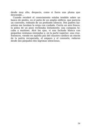 desde muy alto, despacio, como si fuera una pluma que
desciende…
Cuando recobré el conocimiento estaba tendido sobre un
banco de piedra, en el patio de un amplio edificio, que parecía
un convento, rodeado de un profundo silencio. Dos padres laz-
aristas me lavaban la oreja con cuidado. Corría un aire fresco;
la polea de un pozo rechinaba lentamente; una campana to-
caba a maitines. Alcé los ojos, vi una fachada blanca con
pequeñas ventanas enrejadas y, en la parte superior, una cruz.
Entonces, viendo en aquella paz del claustro católico un rincón
de la patria recuperada, el amparo y el consuelo, rodaron
desde mis párpados dos lágrimas silenciosas.
54
 