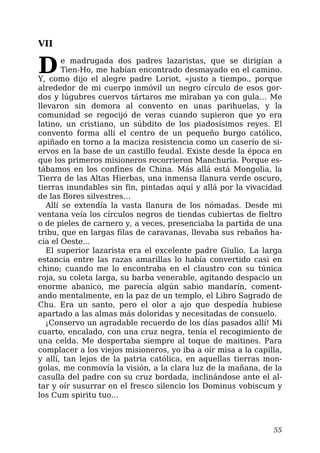 VII
De madrugada dos padres lazaristas, que se dirigían a
Tien-Ho, me habían encontrado desmayado en el camino.
Y, como dijo el alegre padre Loriot, «justo a tiempo., porque
alrededor de mi cuerpo inmóvil un negro círculo de esos gor-
dos y lúgubres cuervos tártaros me miraban ya con gula… Me
llevaron sin demora al convento en unas parihuelas, y la
comunidad se regocijó de veras cuando supieron que yo era
latino, un cristiano, un súbdito de los piadosísimos reyes. El
convento forma allí el centro de un pequeño burgo católico,
apiñado en torno a la maciza resistencia como un caserío de si-
ervos en la base de un castillo feudal. Existe desde la época en
que los primeros misioneros recorrieron Manchuria. Porque es-
tábamos en los confines de China. Más allá está Mongolia, la
Tierra de las Altas Hierbas, una inmensa llanura verde oscuro,
tierras inundables sin fin, pintadas aquí y allá por la vivacidad
de las flores silvestres…
Allí se extendía la vasta llanura de los nómadas. Desde mi
ventana veía los círculos negros de tiendas cubiertas de fieltro
o de pieles de carnero y, a veces, presenciaba la partida de una
tribu, que en largas filas de caravanas, llevaba sus rebaños ha-
cia el Oeste…
El superior lazarista era el excelente padre Giulio. La larga
estancia entre las razas amarillas lo había convertido casi en
chino; cuando me lo encontraba en el claustro con su túnica
roja, su coleta larga, su barba venerable, agitando despacio un
enorme abanico, me parecía algún sabio mandarín, coment-
ando mentalmente, en la paz de un templo, el Libro Sagrado de
Chu. Era un santo, pero el olor a ajo que despedía hubiese
apartado a las almas más doloridas y necesitadas de consuelo.
¡Conservo un agradable recuerdo de los días pasados allí! Mi
cuarto, encalado, con una cruz negra, tenía el recogimiento de
una celda. Me despertaba siempre al toque de maitines. Para
complacer a los viejos misioneros, yo iba a oír misa a la capilla,
y allí, tan lejos de la patria católica, en aquellas tierras mon-
golas, me conmovía la visión, a la clara luz de la mañana, de la
casulla del padre con su cruz bordada, inclinándose ante el al-
tar y oír susurrar en el fresco silencio los Dominus vobiscum y
los Cum spiritu tuo…
55
 