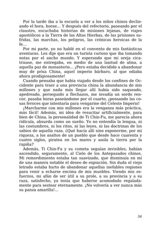 Por la tarde iba a la escuela a ver a los niños chinos declin-
ando el hora, horae… Y después del refectorio, paseando por el
claustro, escuchaba historias de misiones lejanas, de viajes
apostólicos a la Tierra de las Altas Hierbas, de las prisiones su-
fridas, las marchas, los peligros, las crónicas heroicas de la
fe…
Por mi parte, yo no hablé en el convento de mis fantásticas
aventuras. Les dije que era un turista curioso que iba tomando
notas por el ancho mundo. Y esperando que mi oreja cica-
trizase, me entregaba, en medio de una laxitud de alma, a
aquella paz de monasterio… ¡Pero estaba decidido a abandonar
muy de prisa China, aquel imperio bárbaro, al que odiaba
ahora prodigiosamente!
Cuando pensaba que había viajado desde los confines de Oc-
cidente para traer a una provincia china la abundancia de mis
millones y que nada más llegar allí había sido saqueado,
apedreado, perseguido a flechazos, me invadía un sordo ren-
cor, pasaba horas paseándome por el cuarto, ¡pensando las co-
sas feroces que intentaría para vengarme del Celeste Imperio!
¡Marcharme con mis millones era la venganza más práctica,
más fácil! Además, mi idea de resucitar artificialmente, para
bien de China, la personalidad de Ti Chin-Fu, me parecía ahora
ridícula, absurda como un sueño. Yo no entendía la lengua, ni
las costumbres, ni los ritos, ni las leyes, ni las doctrinas de los
sabios de aquella raza. ¿Qué hacía allí sino exponerme, por mi
riqueza, a los asaltos de un pueblo que desde hace cuarenta y
cuatro siglos, piratea en los mares y asola la tierra por la
rapiña?
Además, Ti Chin-Fu y su cometa seguían invisibles, habían
ascendido, seguramente, al Cielo de los Antepasados chinos.
Mi remordimiento estaba tan suavizado, que disminuía en mí
de una manera notable el deseo de expiación. Sin duda el viejo
letrado estaba harto de abandonar aquellas inefables regiones
para venir a echarse encima de mis muebles. Viendo mis es-
fuerzos, mi afán de ser útil a su prole, a su provincia y a su
raza, satisfecho, ya tenía que haberse acomodado regalada-
mente para sestear eternamente. ¡No volvería a ver nunca más
su panza amarilla!…
56
 
