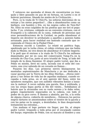 Y entonces me quemaba el deseo de encontrarme ya tran-
quilo y libre gozando en paz de mi fortuna, en Loreto o en el
bulevar parisiense, libando las mieles de la Civilización…
Pero, ¿y la viuda de Ti Chin-Fu, las señoras dulcísimas de su
estirpe y los nietos pequeños?… ¿Iba a abandonarlos como un
bárbaro, con hambre y frío, en las negras calles de Tien-Ho?
No. Ellos no eran culpables de las piedras que me tiró el popu-
lacho. Y yo, cristiano, cobijado en un convento cristiano, con el
Evangelio a la cabecera de la cama, rodeado de personas que
eran personificaciones de la Caridad, no podía abandonar el
Imperio sin devolver lo arrebatado a aquéllos a quienes había
arruinado, para hacer realidad ese honrado consuelo que re-
comienda el Clásico de la Piedad Filial…
Entonces escribí a Camillov. Le relaté mi patética fuga,
apedreado por la turba china; el cobijo cristiano que me había
dado la Misión; mi vivo deseo de abandonar el Celeste Imperio.
Y le pedí que él enviase a la viuda de Ti Chin-Fu los millones
depositados por mí en casa del comerciante Tsing–Fo, en la
avenida de Cha–Cua, junto al arco triunfal de Tong, al lado del
templo de la diosa Kaomine. El alegre padre Loriot, que iba a
Pekín en misión, llevó mi carta, lacrada con el sello del con-
vento, una cruz saliendo de un corazón en llamas…
Pasaron los días. Las primeras nieves blanquearon las
montañas septentrionales de Manchuria y yo me dedicaba a
cazar gacelas por la Tierra de las Altas Hierbas… ¡Horas enér-
gicas y tan llenas de vida las de aquellas mañanas, cuando es-
capaba a toda prisa, en el aire agreste del llano, entre los
ojeadores mongoles, que con aullidos vibrantes batían a lanza-
zos la maleza! A veces saltaba una gacela, fina y estilizada, y
con las orejas bajas partía al filo del viento… Soltábamos al
halcón que la alcanzaba con su vuelo sereno y le daba veloz,
golpes regularmente espaciados en la cabeza, con todo el
poder de su pico corvo. E íbamos a abatirla, por fin, a la orilla
de alguna charca, cubierta de nenúfares… Entonces los perros
negros tártaros se amontonaban sobre el vientre de la gacela y
con las patas en la sangre, a dentelladas, le iban desgarrando
lentamente las entrañas…
Una mañana el lego portero vio llegar, por fin, al alegre
padre Loriot, trepando a toda prisa por el escarpado camino
del burgo; regresaba de Pekín, con su macuto al hombro y una
57
 