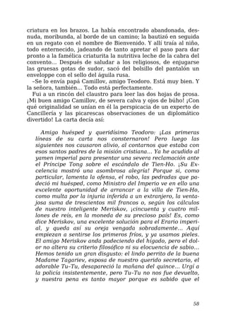 criatura en los brazos. La había encontrado abandonada, des-
nuda, moribunda, al borde de un camino; la bautizó en seguida
en un regato con el nombre de Bienvenido. Y allí traía al niño,
todo enternecido, jadeando de tanto apretar el paso para dar
pronto a la famélica criaturita la nutritiva leche de la cabra del
convento… Después de saludar a los religiosos, de enjugarse
las gruesas gotas de sudor, sacó del bolsillo del pantalón un
enveloppe con el sello del águila rusa.
–Se lo envía papá Camillov, amigo Teodoro. Está muy bien. Y
la señora, también… Todo está perfectamente.
Fui a un rincón del claustro para leer las dos hojas de prosa.
¡Mi buen amigo Camillov, de severa calva y ojos de búho! ¡Con
qué originalidad se unían en él la perspicacia de un experto de
Cancillería y las picarescas observaciones de un diplomático
divertido! La carta decía así:
Amigo huésped y queridísimo Teodoro: ¡Las primeras
líneas de su carta nos consternaron! Pero luego las
siguientes nos causaron alivio, al contarnos que estaba con
esos santos padres de la misión cristiana… Ya he acudido al
yamen imperial para presentar una severa reclamación ante
el Príncipe Tong sobre el escándalo de Tien-Ho. ¡Su Ex-
celencia mostró una asombrosa alegría! Porque si, como
particular, lamenta la ofensa, el robo, las pedradas que pa-
deció mi huésped, como Ministro del Imperio ve en ello una
excelente oportunidad de arrancar a la villa de Tien-Ho,
como multa por la injuria inferida a un extranjero, la venta-
josa suma de trescientos mil francos o, según los cálculos
de nuestro inteligente Meriskov, ¡cincuenta y cuatro mil-
lones de reís, en la moneda de su precioso país! Es, como
dice Meriskov, una excelente solución para el Erario imperi-
al, y queda así su oreja vengada sobradamente… Aquí
empiezan a sentirse los primeros fríos, y ya usamos pieles.
El amigo Meriskov anda padeciendo del hígado, pero el dol-
or no altera su criterio filosófico ni su elocuencia de sabio…
Hemos tenido un gran disgusto: el lindo perrito de la buena
Madame Tagariev, esposa de nuestro querido secretario, el
adorable Tu–Tu, desapareció la mañana del quince… Urgí a
la policía insistentemente, pero Tu–Tu no nos fue devuelto,
y nuestra pena es tanto mayor porque es sabido que el
58
 