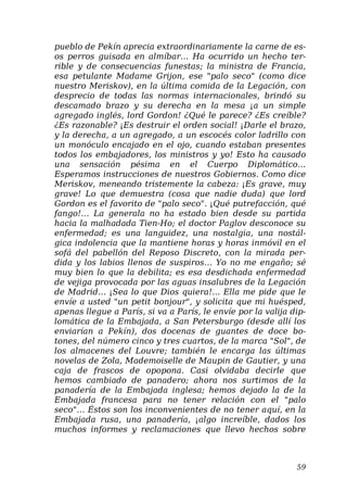 pueblo de Pekín aprecia extraordinariamente la carne de es-
os perros guisada en almíbar… Ha ocurrido un hecho ter-
rible y de consecuencias funestas; la ministra de Francia,
esa petulante Madame Grijon, ese "palo seco" (como dice
nuestro Meriskov), en la última comida de la Legación, con
desprecio de todas las normas internacionales, brindó su
descamado brazo y su derecha en la mesa ¡a un simple
agregado inglés, lord Gordon! ¿Qué le parece? ¿Es creíble?
¿Es razonable? ¡Es destruir el orden social! ¡Darle el brazo,
y la derecha, a un agregado, a un escocés color ladrillo con
un monóculo encajado en el ojo, cuando estaban presentes
todos los embajadores, los ministros y yo! Esto ha causado
una sensación pésima en el Cuerpo Diplomático…
Esperamos instrucciones de nuestros Gobiernos. Como dice
Meriskov, meneando tristemente la cabeza: ¡Es grave, muy
grave! Lo que demuestra (cosa que nadie duda) que lord
Gordon es el favorito de "palo seco". ¡Qué putrefacción, qué
fango!… La generala no ha estado bien desde su partida
hacia la malhadada Tien-Ho; el doctor Paglov desconoce su
enfermedad; es una languidez, una nostalgia, una nostál-
gica indolencia que la mantiene horas y horas inmóvil en el
sofá del pabellón del Reposo Discreto, con la mirada per-
dida y los labios llenos de suspiros… Yo no me engaño; sé
muy bien lo que la debilita; es esa desdichada enfermedad
de vejiga provocada por las aguas insalubres de la Legación
de Madrid… ¡Sea lo que Dios quiera!… Ella me pide que le
envíe a usted "un petit bonjour", y solicita que mi huésped,
apenas llegue a París, si va a París, le envíe por la valija dip-
lomática de la Embajada, a San Petersburgo (desde allí los
enviarían a Pekín), dos docenas de guantes de doce bo-
tones, del número cinco y tres cuartos, de la marca "Sol", de
los almacenes del Louvre; también le encarga las últimas
novelas de Zola, Mademoiselle de Maupin de Gautier, y una
caja de frascos de opopona. Casi olvidaba decirle que
hemos cambiado de panadero; ahora nos surtimos de la
panadería de la Embajada inglesa; hemos dejado la de la
Embajada francesa para no tener relación con el "palo
seco"… Éstos son los inconvenientes de no tener aquí, en la
Embajada rusa, una panadería, ¡algo increíble, dados los
muchos informes y reclamaciones que llevo hechos sobre
59
 
