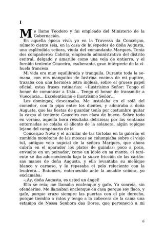 I
Me llamo Teodoro y fui empleado del Ministerio de la
Gobernación.
En aquella época vivía yo en la Travessa da Conceiçao,
número ciento seis, en la casa de huéspedes de doña Augusta,
una espléndida señora, viuda del comandante Marques. Tenía
dos compañeros: Cabrita, empleado administrativo del distrito
central, delgado y amarillo como una vela de entierro, y el
fornido teniente Couceiro, exuberante, gran intérprete de la vi-
huela francesa.
Mi vida era muy equilibrada y tranquila. Durante toda la se-
mana, con mis manguitos de lustrina encima de mi pupitre,
trazaba con una hermosa letra inglesa, sobre el grueso papel
oficial, estas frases rutinarias: ~Ilustrísimo Señor: Tengo el
honor de comunicar a Usía… Tengo el honor de transmitir a
Vuecencia… Excelentísimo e Ilustrísimo Señor…
Los domingos, descansaba. Me instalaba en el sofá del
comedor, con la pipa entre los dientes, y admiraba a doña
Augusta, que las fiestas de guardar tenía por costumbre quitar
la caspa al teniente Couceiro con clara de huevo. Sobre todo
en verano, aquella hora resultaba deliciosa; por las ventanas
entornadas se colaba el aliento de la solanera, algún repique
lejano del campanario de la
Conceiçao Nova y el arrullar de las tórtolas en la galería; el
zumbido monótono de las moscas se columpiaba sobre el viejo
tul, antiguo velo nupcial de la señora Marques, que ahora
cubría en el aparador los platos de guindas; poco a poco,
envuelto en un peinador, como un ídolo en su manto, el teni-
ente se iba adormeciendo bajo la suave fricción de las cariño-
sas manos de doña Augusta, y ella levantaba su meñique
blanco y carnoso, y le repasaba el pelo reluciente con la
lendrera… Entonces, enternecido ante la amable señora, yo
exclamaba:
–¡Ay, doña Augusta, es usted un ángel!
Ella se reía; me llamaba enclenque y gafe. Yo sonreía, sin
ofenderme. Me llamaban enclenque en casa porque soy flaco, y
gafe, porque cruzo siempre las puertas con el pie derecho,
porque tiemblo a ratos y tengo a la cabecera de la cama una
estampa de Nossa Senhora das Dores, que perteneció a mi
6
 