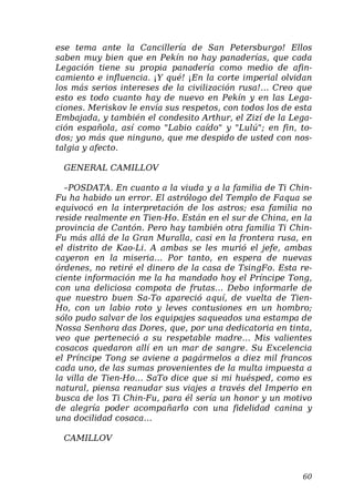 ese tema ante la Cancillería de San Petersburgo! Ellos
saben muy bien que en Pekín no hay panaderías, que cada
Legación tiene su propia panadería como medio de afin-
camiento e influencia. ¡Y qué! ¡En la corte imperial olvidan
los más serios intereses de la civilización rusa!… Creo que
esto es todo cuanto hay de nuevo en Pekín y en las Lega-
ciones. Meriskov le envía sus respetos, con todos los de esta
Embajada, y también el condesito Arthur, el Zizí de la Lega-
ción española, así como "Labio caído" y "Lulú"; en fin, to-
dos; yo más que ninguno, que me despido de usted con nos-
talgia y afecto.
GENERAL CAMILLOV
–POSDATA. En cuanto a la viuda y a la familia de Ti Chin-
Fu ha habido un error. El astrólogo del Templo de Faqua se
equivocó en la interpretación de los astros; esa familia no
reside realmente en Tien-Ho. Están en el sur de China, en la
provincia de Cantón. Pero hay también otra familia Ti Chin-
Fu más allá de la Gran Muralla, casi en la frontera rusa, en
el distrito de Kao-Li. A ambas se les murió el jefe, ambas
cayeron en la miseria… Por tanto, en espera de nuevas
órdenes, no retiré el dinero de la casa de TsingFo. Esta re-
ciente información me la ha mandado hoy el Príncipe Tong,
con una deliciosa compota de frutas… Debo informarle de
que nuestro buen Sa-To apareció aquí, de vuelta de Tien-
Ho, con un labio roto y leves contusiones en un hombro;
sólo pudo salvar de los equipajes saqueados una estampa de
Nossa Senhora das Dores, que, por una dedicatoria en tinta,
veo que perteneció a su respetable madre… Mis valientes
cosacos quedaron allí en un mar de sangre. Su Excelencia
el Príncipe Tong se aviene a pagármelos a diez mil francos
cada uno, de las sumas provenientes de la multa impuesta a
la villa de Tien-Ho… SaTo dice que si mi huésped, como es
natural, piensa reanudar sus viajes a través del Imperio en
busca de los Ti Chin-Fu, para él sería un honor y un motivo
de alegría poder acompañarlo con una fidelidad canina y
una docilidad cosaca…
CAMILLOV
60
 