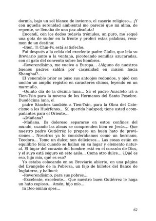 dormía, bajo un sol blanco de invierno, el caserío religioso… ¡Y
con aquella serenidad ambiental me pareció que mi alma, de
repente, se llenaba de una paz absoluta!
Encendí, con los dedos todavía trémulos, un puro, me sequé
una gota de sudor en la frente y proferí estas palabras, resu-
men de un destino:
–Bien, Ti Chin-Fu está satisfecho.
Fui después a la celda del excelente padre Giulio, que leía su
Breviario junto a la ventana, picoteando semillas azucaradas,
con el gato del convento sobre los hombros.
–Reverendísimo, me vuelvo a Europa… ¿Alguno de nuestros
buenos padres saldrá por casualidad en misión hacia
Shanghai?…
El venerable prior se puso sus anteojos redondos, y ojeó con
unción un amplio registro en caracteres chinos, leyendo en un
murmullo.
–Quinto día de la décima luna… Sí; el padre Anacleto irá a
Tien-Tsin para la novena de los Hermanos del Santo Pesebre.
Duodécima luna, el
padre Sánchez también a Tien-Tsin, para la Obra del Cate-
cismo a los Huérfanos… Sí, querido huésped; tiene usted acom-
pañantes para el Oriente…
–¿Mañana?
–Mañana. Es doloroso separarse en estos confines del
mundo, cuando las almas se comprenden bien en Jesús… Que
nuestro padre Gutiérrez le prepare un buen hato de provi-
siones… Nosotros ya lo considerábamos como un hermano,
Teodoro… Tome un dulce; son deliciosos… Las cosas están en
equilibrio feliz cuando se hallan en su lugar y elemento natur-
al. El lugar del corazón del hombre está en el corazón de Dios,
y el suyo está seguro en este asilo… Coma otro dulce… ¿Qué es
eso, hijo mío, qué es eso?
Yo estaba colocando en su Breviario abierto, en una página
del Evangelio de la Pobreza, un fajo de billetes del Banco de
Inglaterra, y balbucí:
–Reverendísimo, para sus pobres…
–Excelente, excelente… Que nuestro buen Gutiérrez le haga
un hato copioso… Amén, hijo mío…
In Deo omnia spes…
62
 