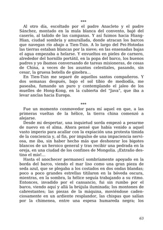 ***
Al otro día, escoltado por el padre Anacleto y el padre
Sánchez, montado en la mula blanca del convento, bajé del
caserío, al tañido de las campanas. Y así fuimos hacia Hiang-
Hian, ciudad sombría y amurallada, donde atracan los barcos
que navegan río abajo a Tien-Tsin. A lo largo del Pei-Hotodas
las tierras estaban blancas por la nieve; en las ensenadas bajas
el agua empezaba a helarse. Y envueltos en pieles de carnero,
alrededor del hornillo portátil, en la popa del barco, los buenos
padres y yo íbamos conversando de tareas misioneras, de cosas
de China, a veces de los asuntos celestiales, pasando, sin
cesar, la gruesa botella de ginebra…
En Tien-Tsin me separé de aquellos santos compañeros. Y
dos semanas después, bajo el sol tibio de mediodía, me
paseaba, fumando un puro y contemplando el jaleo de los
muelles de Hong-Kong, en la cubierta del "Java", que iba a
levar anclas hacia Europa.
***
Fue un momento conmovedor para mí aquel en que, a las
primeras vueltas de la hélice, la tierra china comenzó a
alejarse.
Desde mi despertar, una inquietud sorda empezó a pesarme
de nuevo en el alma. Ahora pensé que había venido a aquel
vasto imperio para acallar con la expiación una protesta tímida
de la conciencia y, al fin, por impulso de una impaciencia nervi-
osa, me iba, sin haber hecho más que deshonrar los bigotes
blancos de un heroico general y tras recibir una pedrada en la
oreja, en una ciudad de los confines de Mongolia. ¡Extraño des-
tino el mío!…
Hasta el anochecer permanecí sombríamente apoyado en la
borda del barco, viendo el mar liso como una gran pieza de
seda azul, que se plegaba a los costados en dos ondas blandas;
poco a poco grandes estrellas titilaron en la bóveda oscura,
mientras, en la sombra, la hélice seguía trabajando a su ritmo.
Entonces, invadido por el cansancio, fui sin rumbo por el
barco, viendo aquí y allá la brújula iluminada; los montones de
cabrestantes; las piezas de la máquina, moviéndose caden-
ciosamente en un ardiente resplandor, las chispas que salían
por la chimenea, entre una espesa humareda negra; los
63
 