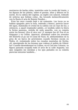 marineros de barba rubia, inmóviles ante la rueda del timón, y
las figuras de los pilotos, sobre el puente, altas y difusas en la
noche. En la cabina del capitán, un inglés con salacot, rodeado
de señoras que bebían coñac, iba tocando melancólicamente
con la flauta el aria de Bonnie Dundee…
Eran las once cuando bajé a mi camarote. Las luces ya se
habían apagado; pero la luna, redonda y blanca, parecía nacer
del agua, iluminaba el cristal de la cabina con un rayo de luz, y
entonces, a aquel resplandor pálido, ¡vi tendida sobre la litera
la forma panzona, vestida de seda amarilla, con su cometa
entre los brazos! ¡Era él otra vez! ¡Y siempre fue él! Fue él en
Singapur y en Ceilán. Apareció, alzándose sobre los arenales
del desierto al pa sar el canal de Suez; él, adelantándose en la
proa de un barco de provisiones cuando hicimos escala en
Malta; él, resbalando sobre las rosadas montañas de Sicilia;
¡él, emergiendo de las brumas que rodean el peñón de Gibral-
tar! Cuando desembarqué en Lisboa, en el Cais das Colunas, su
figura panzuda ocupaba todo el arco de la calle Augusta; sus
ojos rasgados me miraban y los ojos pintados en su cometa
parecían mirarme también…
64
 