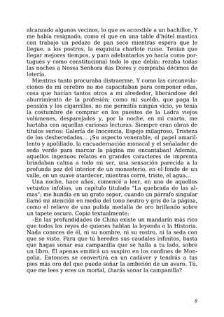 alcanzado algunos vecinos, lo que es accesible a un bachiller. Y
me había resignado, como el que en una table d'hótel mastica
con trabajo un pedazo de pan seco mientras espera que le
llegue, a los postres, la exquisita charlote russe. Tenían que
llegar mejores tiempos, y para adelantarlos yo hacía como por-
tugués y como constitucional todo lo que debía: rezaba todas
las noches a Nossa Senhora das Dores y compraba décimos de
lotería.
Mientras tanto procuraba distraerme. Y como las circunvolu-
ciones de mi cerebro no me capacitaban para componer odas,
cosa que hacían tantos otros a mi alrededor, liberándose del
aburrimiento de la profesión; como mi sueldo, que paga la
pensión y los cigarrillos, no me permitía ningún vicio, yo tenía
la costumbre de comprar en los puestos de la Ladra viejos
volúmenes, desparejados y, por la noche, en mi cuarto, me
hartaba con aquellas curiosas lecturas. Siempre eran obras de
títulos serios: Galería de Inocencia, Espejo milagroso, Tristeza
de los desheredados… ¡Su aspecto venerable, el papel amaril-
lento y apolillado, la encuadernación monacal y el señalador de
seda verde para marcar la página me encantaban! Además,
aquellos ingenuos relatos en grandes caracteres de imprenta
brindaban calma a todo mi ser, una sensación parecida a la
profunda paz del interior de un monasterio, en el fondo de un
valle, en un suave atardecer, mientras corre, triste, el agua…
Una noche, hace años, comencé a leer, en uno de aquellos
vetustos infolios, un capítulo titulado "La quebrada de las al-
mas"; me hundía en un grato sopor, cuando un párrafo singular
llamó mi atención en medio del tono neutro y gris de la página,
como el relieve de una pulida medalla de oro brillando sobre
un tapete oscuro. Copio textualmente:
–En las profundidades de China existe un mandarín más rico
que todos los reyes de quienes hablan la leyenda o la Historia.
Nada conoces de él, ni su nombre, ni su rostro, ni la seda con
que se viste. Para que tú heredes sus caudales infinitos, basta
que hagas sonar esa campanilla que se halla a tu lado, sobre
un libro. Él apenas emitirá un suspiro en los confines de Mon-
golia. Entonces se convertirá en un cadáver y tendrás a tus
pies más oro del que puede soñar la ambición de un avaro. Tú,
que me lees y eres un mortal, ¿harás sonar la campanilla?
8
 