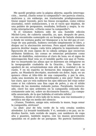 Me quedé perplejo ante la página abierta; aquella interroga-
ción… mortal, ¿harás sonar la campanilla?» me parecía cómica,
maliciosa y, sin embargo, me trastornaba prodigiosamente.
Quise seguir leyendo, pero las líneas escapaban, como cobras
asustadas, entre ondulaciones, y en el vacío que dejaban, de
una palidez de pergamino, resaltaba, brillante y negra, la ex-
traña interpelación: »¿Harás sonar la campanilla?»
Si el volumen hubiera sido de una humilde edición
Michel–Levy, de cubierta amarilla, yo, que, después de poco,
no me encontraba sumergido en un bosque de balada alemana
y desde mi ventana podía ver blanquear a la luz del gas el cor-
reaje de una patrulla, hubiera cerrado simplemente el libro, y
disipar así la alucinación nerviosa. Pero aquel infolio sombrío
parecía destilar magia: cada letra adquiría la inquietante con-
figuración de esos signos de la cábala antigua que encierran
atributos fatídicos; las comas se retorcían petulantes como
rabos de diablillos, entrevistos al claro de luna; en el signo de
interrogación final veía yo el temible garfio con que el Tenta-
dor va ensartando las almas que se duermen sin refugiarse en
la inexpugnable ciudadela de la Oración… Una fuerza se
apoderó de mí, arrastrándome más allá de la realidad y de la
razón. Y en mi espíritu se formaron dos imágenes: por una
parte, un Mandarín decrépito, muriendo sin dolor, lejos, en un
quiosco chino al tilín–tilín de una campanilla; y por la otra,
¡toda una montaña de oro centelleando a mis pies! Todo era
tan claro, que yo veía nublarse los ojos oblicuos del viejo señor
como si los cubriera una fina capa de polvo, y oía el nítido
tintineo de las monedas rodando juntas. Paralizado, horroriz-
ado, clavé los ojos ardientes en la campanilla colocada dis-
cretamente ante mí, sobre un diccionario francés… ¡La campa-
nilla anunciada, de la que hablaba el extraño infolio!
Entonces, desde el otro lado de la mesa, una voz insinuante y
metálica me dijo en medio del silencio:
–¡Vamos, Teodoro, amigo mío; extienda la mano, haga sonar
la campanilla, atrévase!
La abat– jour de tela verde de la vela creaba sombra
alrededor. La levanté temblando. Y vi, sentado y en paz, un in-
dividuo fuerte, todo vestido de negro, con sombrero de copa
alta y guantes, también negros, con las manos gravemente
apoyadas en el puño de un paraguas. No parecía fantástico.
9
 
