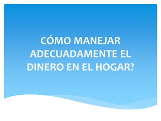 CÓMO MANEJAR 
ADECUADAMENTE EL 
DINERO EN EL HOGAR? 
 