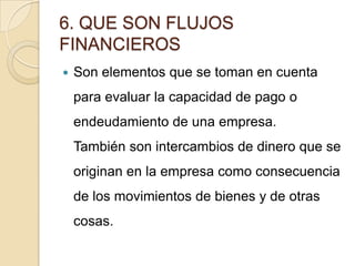 6. QUE SON FLUJOS
FINANCIEROS
 Son elementos que se toman en cuenta
para evaluar la capacidad de pago o
endeudamiento de una empresa.
También son intercambios de dinero que se
originan en la empresa como consecuencia
de los movimientos de bienes y de otras
cosas.
 