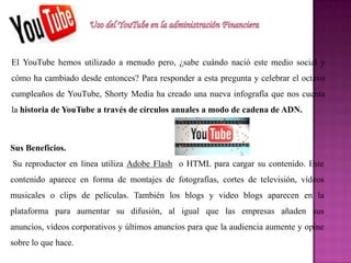 El YouTube hemos utilizado a menudo pero, ¿sabe cuándo nació este medio social y
cómo ha cambiado desde entonces? Para responder a esta pregunta y celebrar el octavo
cumpleaños de YouTube, Shorty Media ha creado una nueva infografía que nos cuenta
la historia de YouTube a través de círculos anuales a modo de cadena de ADN.
Sus Beneficios.
Su reproductor en línea utiliza Adobe Flash o HTML para cargar su contenido. Este
contenido aparece en forma de montajes de fotografías, cortes de televisión, vídeos
musicales o clips de películas. También los blogs y video blogs aparecen en la
plataforma para aumentar su difusión, al igual que las empresas añaden sus
anuncios, vídeos corporativos y últimos anuncios para que la audiencia aumente y opine
sobre lo que hace.
 