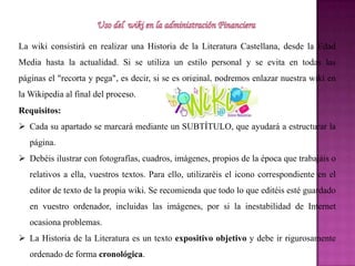 La wiki consistirá en realizar una Historia de la Literatura Castellana, desde la Edad
Media hasta la actualidad. Si se utiliza un estilo personal y se evita en todas las
páginas el "recorta y pega", es decir, si se es original, podremos enlazar nuestra wiki en
la Wikipedia al final del proceso.
Requisitos:
 Cada su apartado se marcará mediante un SUBTÍTULO, que ayudará a estructurar la
página.
 Debéis ilustrar con fotografías, cuadros, imágenes, propios de la época que trabajáis o
relativos a ella, vuestros textos. Para ello, utilizaréis el icono correspondiente en el
editor de texto de la propia wiki. Se recomienda que todo lo que editéis esté guardado
en vuestro ordenador, incluidas las imágenes, por si la inestabilidad de Internet
ocasiona problemas.
 La Historia de la Literatura es un texto expositivo objetivo y debe ir rigurosamente
ordenado de forma cronológica.
 