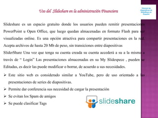 Slideshare es un espacio gratuito donde los usuarios pueden remitir presentaciones
PowerPoint u Open Office, que luego quedan almacenadas en formato Flash para ser
visualizadas online. Es una opción atractiva para compartir presentaciones en la red.
Acepta archivos de hasta 20 Mb de peso, sin transiciones entre diapositivas
SliderShare Una vez que tenga su cuenta creada su cuenta accederá a su a la misma a
través de “ Login” Las presentaciones almacenadas en su My Slidespece , pueden se
Editadas, es decir las puede modificar o borrar, de acuerdo a sus necesidades.
 Este sitio web es considerado similar a YouTube, pero de uso orientado a las
presentaciones de series de diapositivas.
 Permite dar conferencia sus necesidad de cargar la presentación
 Se evitan los Spam de amigos
 Se puede clasificar Tags
 