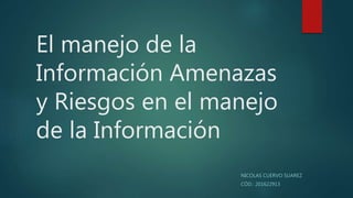 El manejo de la
Información Amenazas
y Riesgos en el manejo
de la Información
NICOLAS CUERVO SUAREZ
CÓD.: 201622913
 