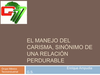 EL MANEJO DEL
CARISMA, SINÓNIMO DE
UNA RELACIÓN
PERDURABLE
Enrique Ampudia
G.S.
Grupo México
Tecnoindustrial
 