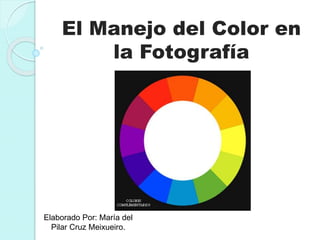 El Manejo del Color en 
la Fotografía 
Elaborado Por: María del 
Pilar Cruz Meixueiro. 
 